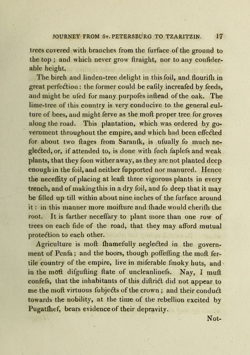 trees covered with branches from the furface of the ground to the top ; and which never grow ftraight, nor to any confider- able height. The birch and linden-tree delight in this foil, and flourifli in great perfection : the former could be eafily increafed by feeds, and might be ufed for many purpofes inftead of the oak. The lime-tree of this country is very conducive to the general cul- ture of bees, and might ferve as the moft proper tree for groves along the road. This plantation, which was ordered by go- vernment throughout the empire, and which had been effected for about two ftages from Saranfk, is ufually fo much ne- gleCted, or, if attended to, is done with fuch faplefs and weak plants, that they foon wither away, as they are not planted deep enough in the foil, and neither fupported nor manured. Hence the neceffity of placing at leaft three vigorous plants in every trench, and of making this in a dry foil, and fo deep that it may be filled up till within about nine inches of the furface around it: in this manner more moifture and fhade would cherifh the root. It is farther necefifary to plant more than one row of trees on each fide of the road, that they may afford mutual protection to each other. Agriculture is moft lhamefully negleCted in the govern- ment of Penfa; and the boors, though poflefling the moft fer- tile country of the empire, live in miferable fmoky huts, and' in the moft difgufting ftate of uncleanlinefs. Nay, I muft confefs, that the inhabitants of this diftriCt did not appear to me the moft virtuous fubjeCts of the crown ; and their conduCt towards the nobility, at the time of the rebellion excited by Pugatlhef, bears evidence of their depravity. Not-