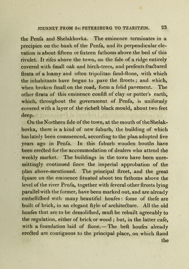 tlie Penfa and Shelakhovka. The eminence terminates in a precipice on the bank of the Penfa, and its perpendicular ele- vation is about fifteen orfixteen fathoms above the bed of this rivulet. It rifes above the town, on the fide of a ridge entirely covered with fmall oak and birch-trees, and prefents fractured ftrata of a loamy and often tripolitan fand-ftone, with which the inhabitants have begun to pave the ftreets ; and which, when broken fmall on the road, form a folid pavement. The other ftrata of this eminence confift of clay or potters earth, which, throughout the government of Penfa, is uniformly covered with a layer of the richeft black mould, about two feet deep. On the Northern fide of the town, at the mouth of the Shelak- hovka, there is a kind of new fuburb, the building of which has lately been commenced, according to the plan adopted five years ago in Penfa. In this fuburb wooden booths have been erected for the accommodation of dealers who attend the weekly market. The buildings in the town have been unre- mittingly continued fince the imperial approbation of the plan above-mentioned. The principal flreet, and the great fquare on the eminence fituated about ten fathoms above the level of the river Penfa, together with feveral other ftreets lying parallel with the former, have been marked out, and are already embellifhed with many beautiful houfes: fome of thefe are built of brick, in an elegant ftyle of architetfture. All the old houfes that are to be demolifhed, muft be rebuilt agreeably to the regulation, either of brick or wood ; but, in the latter cafe, with a foundation laid of ftone. — The belt houfes already erected are contiguous to the principal place, on which ftand the