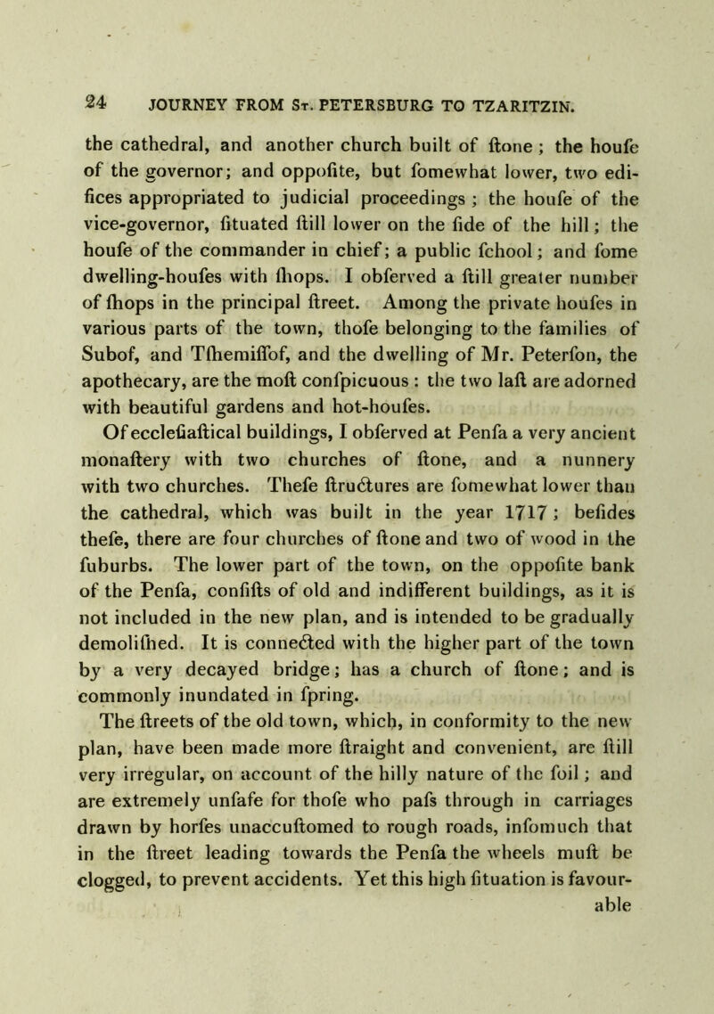 the cathedra], and another church built of ftone ; the houfe of the governor; and oppofite, but fomewhat lower, two edi- fices appropriated to judicial proceedings ; the houfe of the vice-governor, fttuated ftill lower on the fide of the hill; the houfe of the commander in chief; a public fchool; and fome dwelling-houfes with (hops. I obferved a ftill greater number of fhops in the principal ftreet. Among the private houfes in various parts of the town, thofe belonging to the families of Subof, and Tftiemiflof, and the dwelling of Mr. Peterfon, the apothecary, are the moft confpicuous : the two laft are adorned with beautiful gardens and hot-houfes. Of ecclefiaftical buildings, I obferved at Penfa a very ancient monaftery with two churches of ftone, and a nunnery with two churches. Thefe ftrucftures are fomewhat lower than the cathedra], which was built in the year 1717 ; befides thefe, there are four churches of ftone and two of wood in the fuburbs. The lower part of the town, on the oppofite bank of the Penfa, confifts of old and indifferent buildings, as it is not included in the new plan, and is intended to be gradually demolifhed. It is connected with the higher part of the town by a very decayed bridge; has a church of ftone; and is commonly inundated in fpring. The ftreets of the old town, which, in conformity to the new plan, have been made more ftraight and convenient, are ftill very irregular, on account of the hilly nature of the foil; and are extremely unfafe for thofe who pafs through in carriages drawn by horfes unaccuftomed to rough roads, infomuch that in the ftreet leading towards the Penfa the wheels muft be clogged, to prevent accidents. Yet this high fituation is favour- able