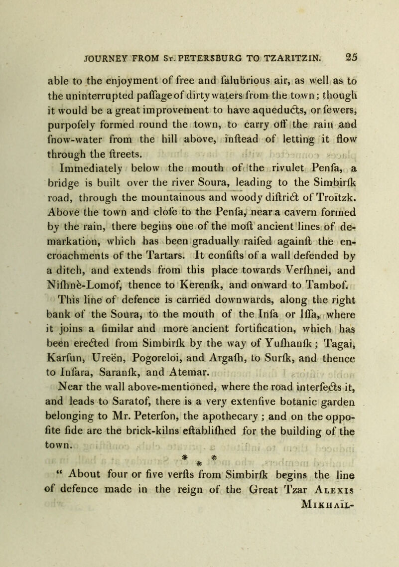 able to the enjoyment of free and falubrious air, as well as to the uninterrupted paffageof dirty waters from the town; though it would be a great improvement to have aquedudis, or fewers, purpofely formed round the town, to carry off the rain and fnow-water from the hill above, inftead of letting it flow through the ftreets. Immediately below the mouth of the rivulet Penfa, a bridge is built over the river Soura, leading to the Simbirfk road, through the mountainous and woody diftri6l ofTro’itzk. Above the town and clofe to the Penfa, near a cavern formed by the rain, there begins one of the moft ancient lines of de- markation, which has been gradually raifed againft the en- croachments of the Tartars. It confifts of a wall defended by a ditch, and extends from this place towards Verfhnei, and Nifhnk-Lomof, thence to Kerenfk, and onward to Tambof. This line of defence is carried downwards, along the right bank of the Soura, to the mouth of the Infa or Ifla, where it joins a fimilar and more ancient fortification, which has been erecTed from Simbirfk by the way of Yufhanfk; Tagai, Karfun, Ureen, Pogoreloi, and Argafh, to Surfk, and thence to Infara, Saranfk, and Atemar. Near the wall above-mentioned, where the road interfe&s it, and leads to Saratof, there is a very extenfive botanic garden belonging to Mr. Peterfon, the apothecary; and on the oppo- fite fide are the brick-kilns eftablifhed for the building of the town. * * * “ About four or five verfts from Simbirfk begins the line of defence made in the reign of the Great Tzar Alexis Mikhail-