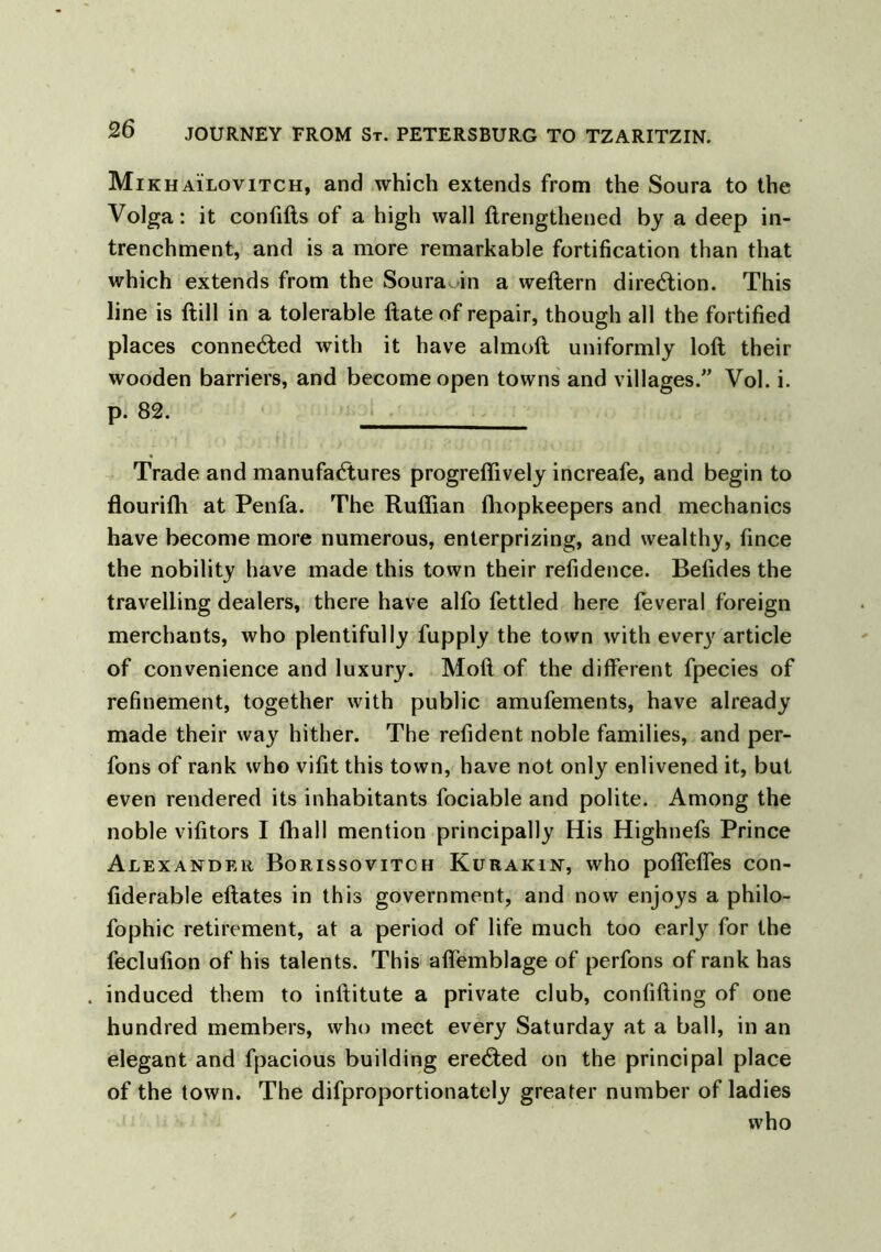 Mikhailovitch, and which extends from the Soura to the Volga: it confifts of a high wall ftrengthened by a deep in- trenchment, and is a more remarkable fortification than that which extends from the SouraAn a weftern direction. This line is ftill in a tolerable Hate of repair, though all the fortified places connected with it have almoft uniformly loft their wooden barriers, and become open towns and villages/’ Vol. i. p. 82. Trade and manufactures progreflively increafe, and begin to flourifti at Penfa. The Ruffian fhopkeepers and mechanics have become more numerous, enterprising, and wealthy, fince the nobility have made this town their refidence. Befides the travelling dealers, there have alfo fettled here feveral foreign merchants, who plentifully fupply the town with every article of convenience and luxury. Moft of the different fpecies of refinement, together with public amufements, have already made their way hither. The refident noble families, and per- fons of rank who vifit this town, have not only enlivened it, but even rendered its inhabitants fociable and polite. Among the noble vifitors I ffiall mention principally His Highnefs Prince Alexander Borissovitch Kurakin, who poffeffes con- fiderable eftates in this government, and now enjoys a philo- fophic retirement, at a period of life much too early for the feclufion of his talents. This affemblage of perfons of rank has induced them to inftitute a private club, confiding of one hundred members, who meet every Saturday at a ball, in an elegant and fpacious building ereCted on the principal place of the town. The difproportionately greater number of ladies who