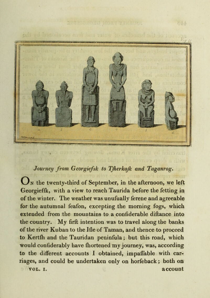 Journey from Georgiefsk to Tß,erkaß; and Taganrog. On the twenty-third of September, in the afternoon, we left Georgieffk, with a view to reach Taurida before the fetting in of the winter. The weather was unufually ferene and agreeable for the autumnal feafon, excepting the morning fogs, which extended from the mountains to a confiderable diftance into the country. My firft intention was to travel along the banks of the river Kuban to the Ifle of Taman, and thence to proceed to Kertfh and the Tauridan peninfulaj but this road, which would conliderably have fhortened my journey, was, according to the different accounts I obtained, impaffable with car- riages, and could be undertaken only on horfeback; both on