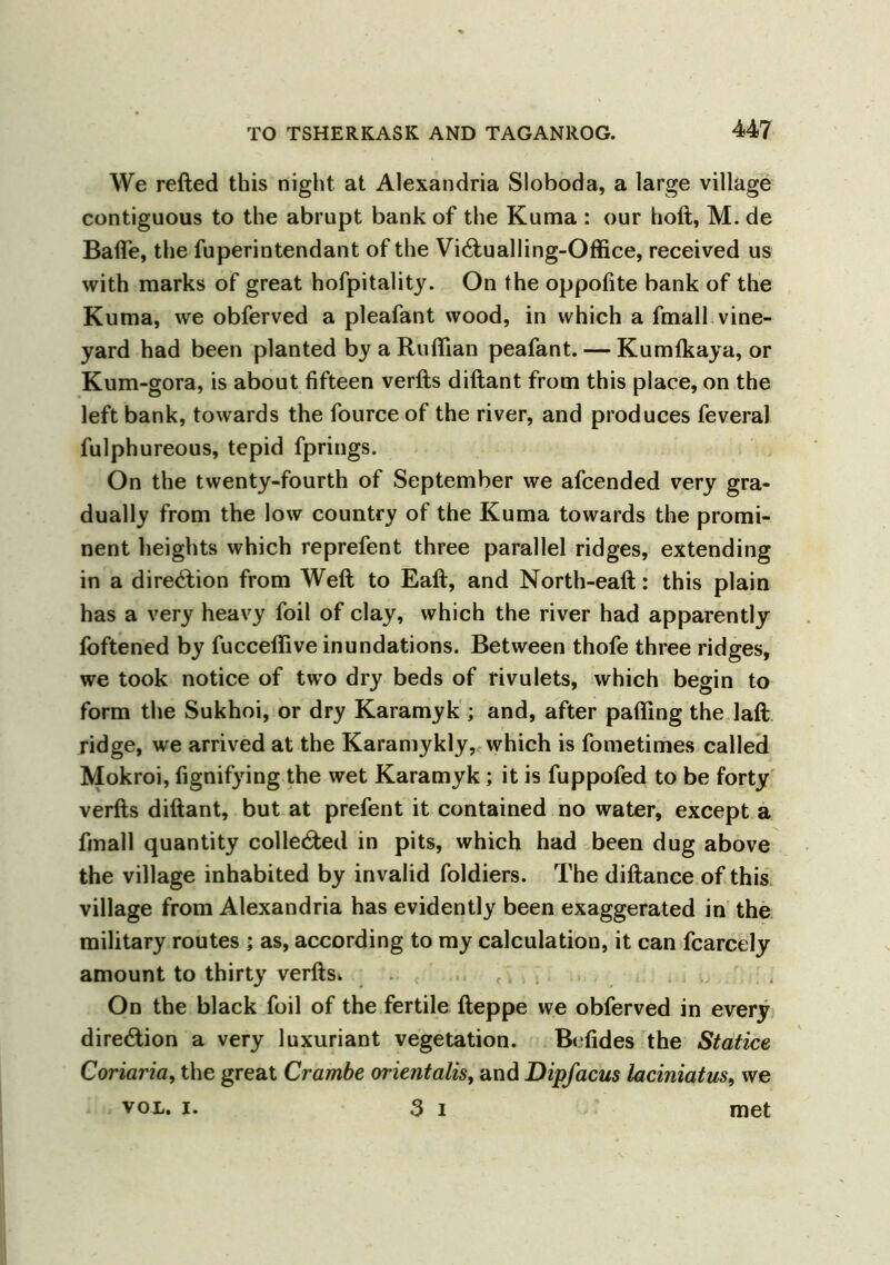 We refted this night at Alexandria Sloboda, a large village contiguous to the abrupt bank of the Kuma : our hoft, M. de Bade, the fuperintendant of the Victualling-Office, received us with marks of great hofpitality. On the oppofite bank of the Kuma, we obferved a pleafant wood, in which a fmall vine- yard had been planted by a Ruffian peafant. — Kumtkaya, or Kum-gora, is about fifteen verfts diftant from this place, on the left bank, towards the fource of the river, and produces feveral fulphureous, tepid fprings. On the twenty-fourth of September we afcended very gra- dually from the low country of the Kuma towards the promi- nent heights which reprefent three parallel ridges, extending in a direction from Weft to Eaft, and North-eaft: this plain has a very heavy foil of clay, which the river had apparently foftened by fucceffive inundations. Between thofe three ridges, we took notice of two dry beds of rivulets, which begin to form the Sukhoi, or dry Karamyk ; and, after paffing the laft ridge, we arrived at the Karamykly, which is fometimes called Mokroi, fignifying the wet Karamyk; it is fuppofed to be forty verfts diftant, but at prefent it contained no water, except a fmall quantity collected in pits, which had been dug above the village inhabited by invalid foldiers. The diftance of this village from Alexandria has evidently been exaggerated in the military routes ; as, according to my calculation, it can fcarcely amount to thirty verfts» On the black foil of the fertile fteppe we obferved in every direction a very luxuriant vegetation. Befides the Statice Coriaria, the great Crambe orientalis, and Dipfacus laciniatus, we voL. i. 3 i met