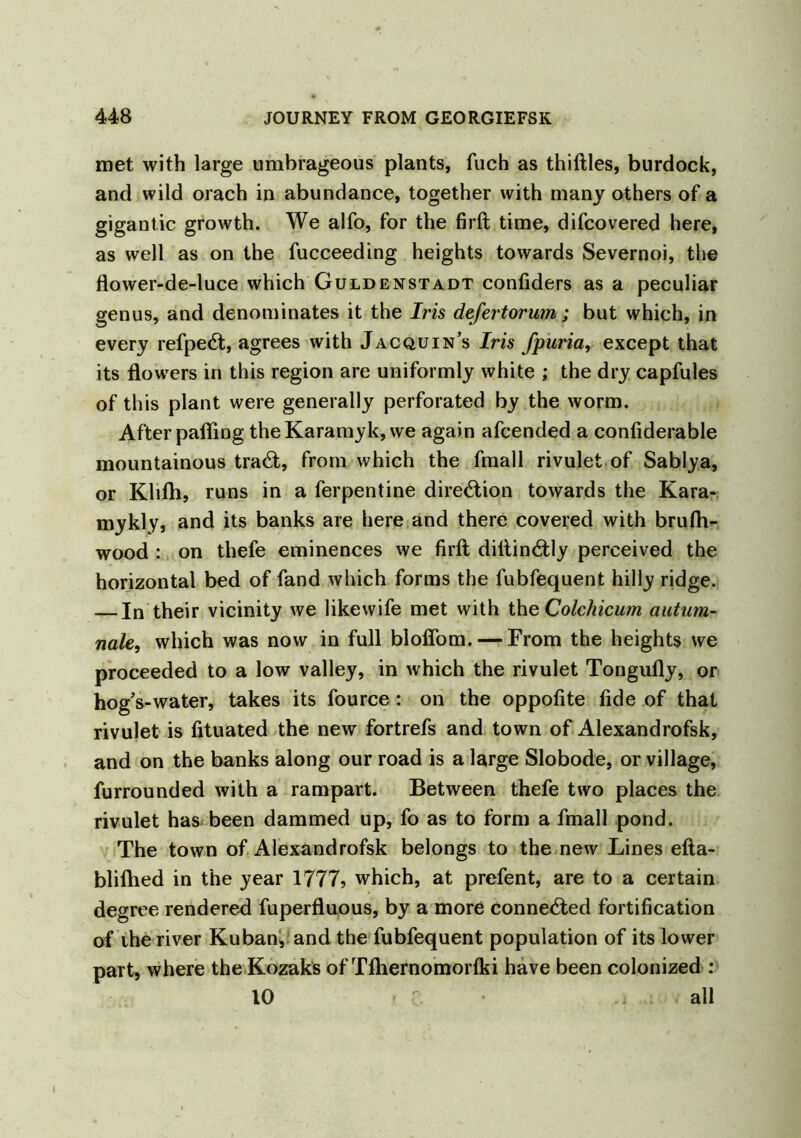 met with large umbrageous plants, fuch as thiftles, burdock, and wild orach in abundance, together with many others of a gigantic growth. We alfo, for the firft time, difcovered here, as well as on the fucceeding heights towards Severnoi, the flower-de-luce which Guldenstadt confiders as a peculiar genus, and denominates it the Iris defertorum; but which, in every refpe6t, agrees with Jacquin’s Iris fpuria, except that its flowers in this region are uniformly white ; the dry capfules of this plant were generally perforated by the worm. After pafling theKaramyk, we again afcended a confiderable mountainous tra£t, from which the fmall rivulet of Sablya, or Klifh, runs in a ferpentine direction towards the Kara- mykly, and its banks are here and there covered with brufh- wood : on thefe eminences we firft diftin&ly perceived the horizontal bed of fand which forms the fubfequent hilly ridge. — In their vicinity we likewife met with the Colchicum autum- nale, which was now in full bloflom. — From the heights we proceeded to a low valley, in which the rivulet Tongufly, or hog's-water, takes its fource : on the oppofite fide of that rivulet is fituated the new fortrefs and town of Alexandrofsk, and on the banks along our road is a large Slobode, or village, furrounded with a rampart. Between thefe two places the rivulet has been dammed up, fo as to form a fmall pond. The town of Alexandrofsk belongs to the new Lines efta- bliftied in the year 1777, which, at prefent, are to a certain degree rendered fuperfluous, by a more connected fortification of ihe river Kuban, and the fubfequent population of its lower part, where the Kozaks of Tfhernomorfki have been colonized : 10 - all