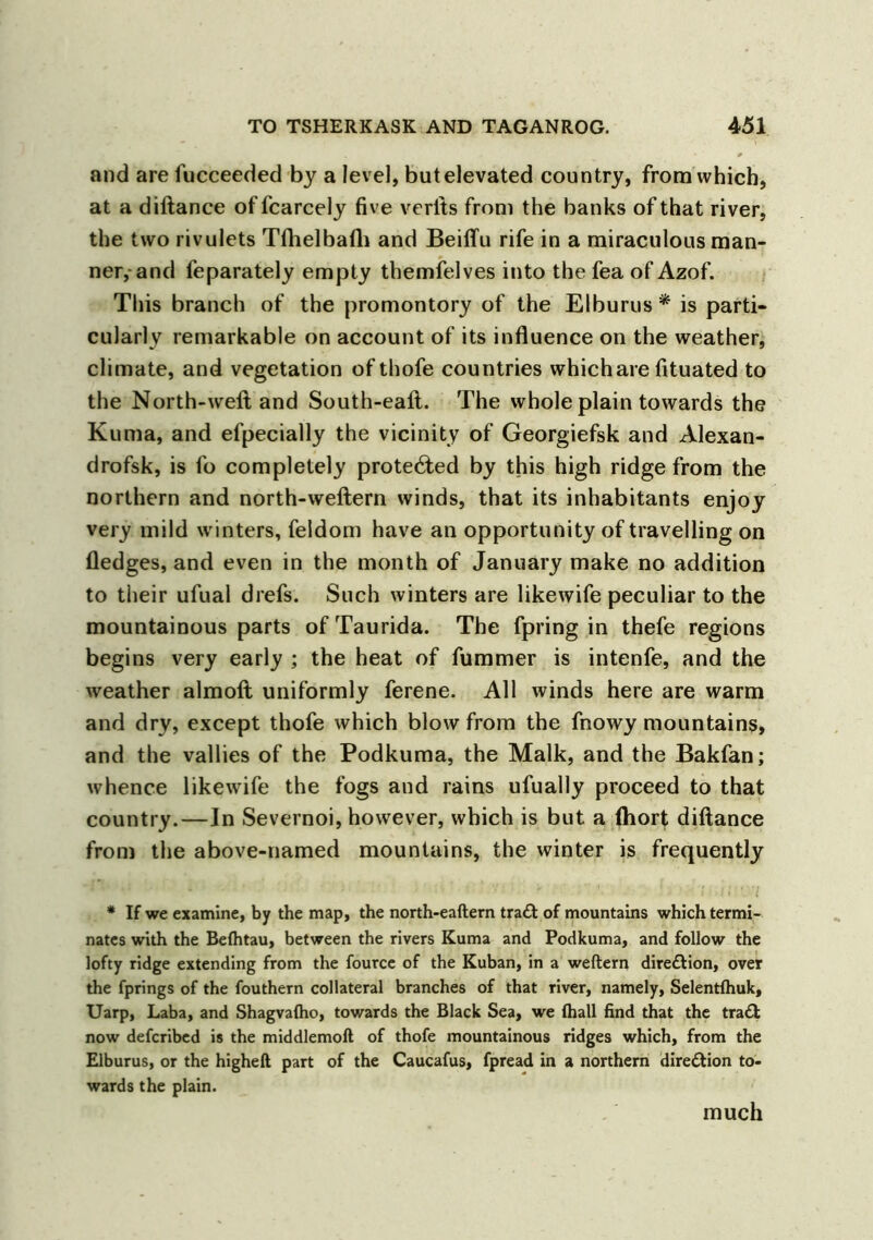 and are fucceeded by a level, butelevated country, from which, at a diltance of fcarcely five verits from the banks of that river, the two rivulets Tfhelbafh and Beiffu rife in a miraculous man- ner, and feparately empty themfelves into the fea of Azof. This branch of the promontory of the Elburus * is parti- cularly remarkable on account of its influence on the weather, climate, and vegetation of thofe countries which are fituated to the North-well and South-eaft. The whole plain towards the Kuma, and efpecially the vicinity of Georgiefsk and Alexan- drofsk, is fo completely protected by this high ridge from the northern and north-wellern winds, that its inhabitants enjoy very mild winters, feldom have an opportunity of travelling on fledges, and even in the month of January make no addition to their ufual drefs. Such winters are likewife peculiar to the mountainous parts of Taurida. The fpring in thefe regions begins very early ; the heat of fummer is intenfe, and the weather almoft uniformly ferene. All winds here are warm and dry, except thofe which blow from the fnowy mountains, and the vallies of the Podkuma, the Malk, and the Bakfan; whence likewife the fogs and rains ufually proceed to that country.—In Severnoi, however, which is but a fliort diftance from the above-named mountains, the winter is frequently * If we examine, by the map, the north-eaftern tra£t of mountains which termi- nates with the Befhtau, between the rivers Kuma and Podkuma, and follow the lofty ridge extending from the fource of the Kuban, in a weftern dire&ion, over the fprings of the fouthern collateral branches of that river, namely, Selentlhuk, Uarp, Laba, and Shagvalho, towards the Black Sea, we fhall find that the tra£t now defcribed is the middlemoft of thofe mountainous ridges which, from the Elburus, or the higheft part of the Caucafus, fpread in a northern direction to- wards the plain. much