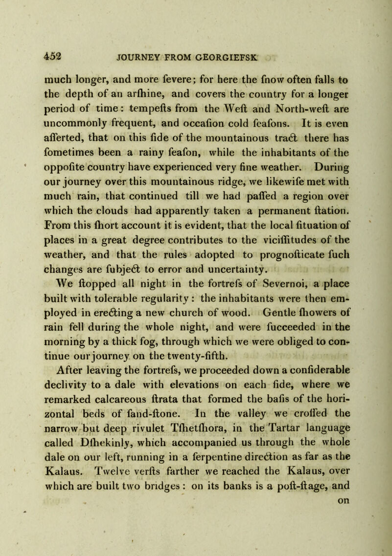 much longer, and more fevere; for here the fnow often falls to the depth of an arlhine, and covers the country for a longer period of time: tempefts from the Weft and North-weft are uncommonly frequent, and occafion cold feafons. It is even afierted, that on this fide of the mountainous tracft there has fometimes been a rainy feafon, while the inhabitants of the oppofite country have experienced very fine weather. During our journey over this mountainous ridge, we likewife met with much rain, that continued till we had pafted a region over which the clouds had apparently taken a permanent ftation. From this (hort account it is evident, that the local fituation of places in a great degree contributes to the vicifiitudes of the weather, and that the rules adopted to prognofticate fucli changes are fubje<ft to error and uncertainty. We flopped all night in the fortrefs of Severnoi, a place built with tolerable regularity : the inhabitants were then em- ployed in erecting a new church of wood. Gentle fhowers of rain fell during the whole night, and were fucceeded in the morning by a thick fog, through which we were obliged to con- tinue our journey on the twenty-fifth. After leaving the fortrefs, we proceeded down a confiderable declivity to a dale with elevations on each fide, where we remarked calcareous ftrata that formed the bafis of the hori- zontal beds of fand-ftone. In the valley we crofted the narrow but deep rivulet Tftietfliora, in the Tartar language called Dlhekinly, which accompanied us through the whole dale on our left, running in a ferpentine direction as far as the Kalaus. Twelve verfts farther we reached the Kalaus, over which are built two bridges : on its banks is a poft-ftage, and on