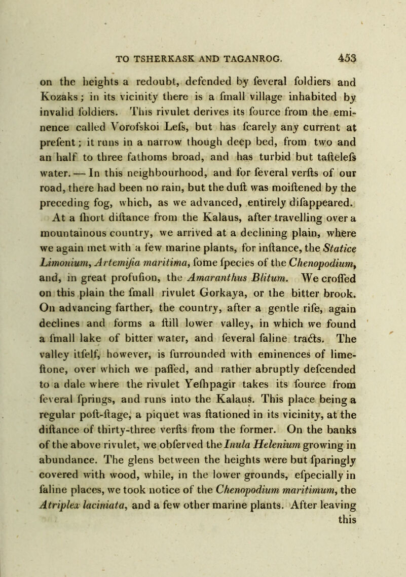 on the heights a redoubt, defended by feveral foldiers and Kozaks; in its vicinity there is a fmall village inhabited by invalid foldiers. This rivulet derives its fource from the emi- nence called Vorofskoi Lefs, but has fcarely any current at prefent; it runs in a narrow though deep bed, from two and an half to three fathoms broad, and has turbid but taftelefs water. — In this neighbourhood, and for feveral verfts of our road, there had been no rain, but the dull was moiftened by the preceding fog, which, as we advanced, entirely difappeared. At a fhort diftance from the Kalaus, after travelling over a mountainous country, we arrived at a declining plain, where we again met with a few marine plants, for inftance, the Statice Limonium, Artemijia maritima, fome fpecies of the Clienopodiumt and, in great profufion, the Amaranthus Blitum. We crofted on this plain the fmall rivulet Gorkaya, or the bitter brook. On advancing farther, the country, after a gentle rife, again declines and forms a (till lower valley, in which we found a fmall lake of bitter water, and feveral faline trails. The valley itfelf, however, is furrounded with eminences of lime- ftone, over which we palfed, and rather abruptly defcended to a dale where the rivulet Yelhpagir takes its fource from feveral fprings, and runs into the Kalaus. This place being a regular poft-ftage, a piquet was ftationed in its vicinity, at the diftance of thirty-three verfts from the former. On the banks of the above rivulet, we obferved the Inula Helenium growing in abundance. The glens between the heights were but fparingly covered with wood, while, in the lower grounds, efpecially in faline places, we took notice of the Chenapodium maritimum, the Atriplex laciniata, and a few other marine plants. After leaving this