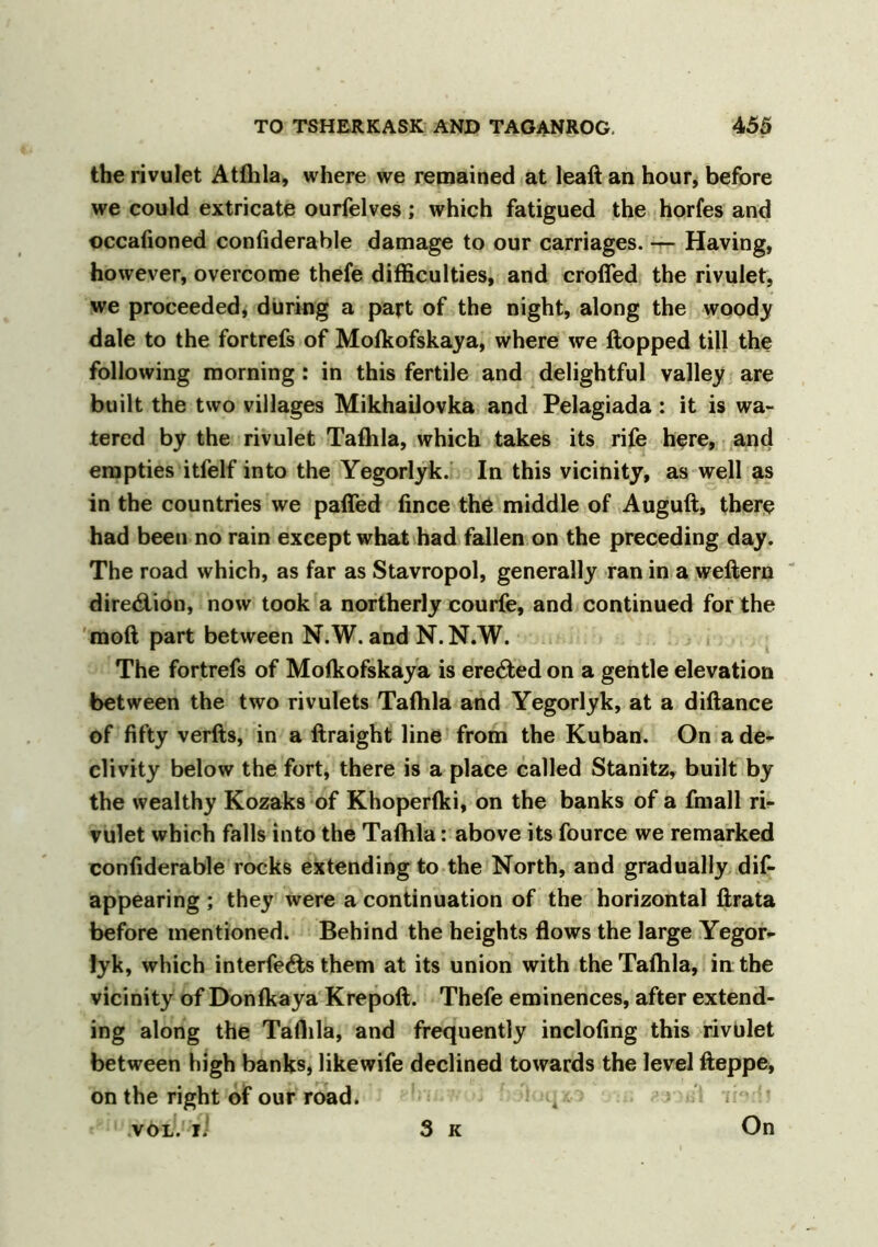 the rivulet Atfhla, where we remained at leaft an hour, before we could extricate ourfelves; which fatigued the horfes and occafioned confiderable damage to our carriages. — Having, however, overcome thefe difficulties, and crofTed the rivulet, we proceeded, during a part of the night, along the woody dale to the fortrefs of Mofkofskaya, where we flopped till the following morning: in this fertile and delightful valley are built the two villages Mikhailovka and Pelagiada : it is wa- tered by the rivulet Tafhla, which takes its rife here, and empties itfelf into the Yegorlyk. In this vicinity, as well as in the countries we paffed fince the middle of Auguft, there had been no rain except what had fallen on the preceding day. The road which, as far as Stavropol, generally ran in a weftern direction, now took a northerly courfe, and continued for the moft part between N.W. and N.N.W. The fortrefs of Mofkofskaya is erected on a gentle elevation between the two rivulets Tafhla and Yegorlyk, at a diflance of fifty verfts, in a ftraight line from the Kuban. On a de- clivity below the fort, there is a place called Stanitz, built by the wealthy Kozaks of Khoperfki, on the banks of a fmall ri- vulet which falls into the Tafhla: above its fource we remarked confiderable rocks extending to the North, and gradually dis- appearing ; they were a continuation of the horizontal ftrata before mentioned. Behind the heights flows the large Yegor- lyk, which interfe6ls them at its union with the Tafhla, in the vicinity of Donfkaya Krepoft. Thefe eminences, after extend- ing along the Taflila, and frequently inclofing this rivulet between high banks, likewife declined towards the level fleppe, on the right of our road. 4 vöL. li 3 k On