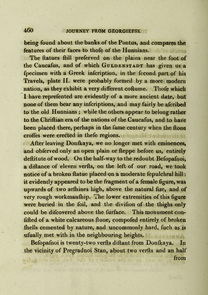 being found about the banks of the Pontus, and compares the features of their faces to thofe of the Hunnians. The ftatues ftill preferved on the plains near the foot of the Caucafus, and of which Guldenstadt has given us a fpecimen with a Greek infcription, in the fecond part of his Travels, plate II. were probably formed by a more modern nation, as they exhibit a very different coflume. Thofe which I have reprefented are evidently of a more ancient date, but none of them bear any infcriptions, and may fairly be afcribed to the old Hunnians ; while the others appear to belong rather to the Chriftian era of the nations of the Caucafus, and to have been placed there, perhaps in the fame century when the ftone crofies were erected in thefe regions. After leaving Donfkaya, we no longer met with eminences, and obferved only an open plain or fteppe before us, entirely deftitute of wood. On the half-way to the redoubt Befopafnoi, a diftance of eleven verfts, on the left of our road, we took notice of a broken ftatue placed on a moderate fepulchral hill: it evidently appeared to be the fragment of a female figure, was upwards of two arfhines high, above the natural fize, and of very rough workmanfhip. The lower extremities of this figure were buried in the foil, and the divifion of the thighs only could be difcovered above the furface. This monument con- fifted of a white calcareous ftone, compofed entirely of broken fhells cemented by nature, and uncommonly hard, fuch as is ufually met with in the neighbouring heights. Befopafnoi is twenty-two verfts diftant from Donfkaya. In the vicinity of Pre^radnoi Stan? about two verfts and an half from