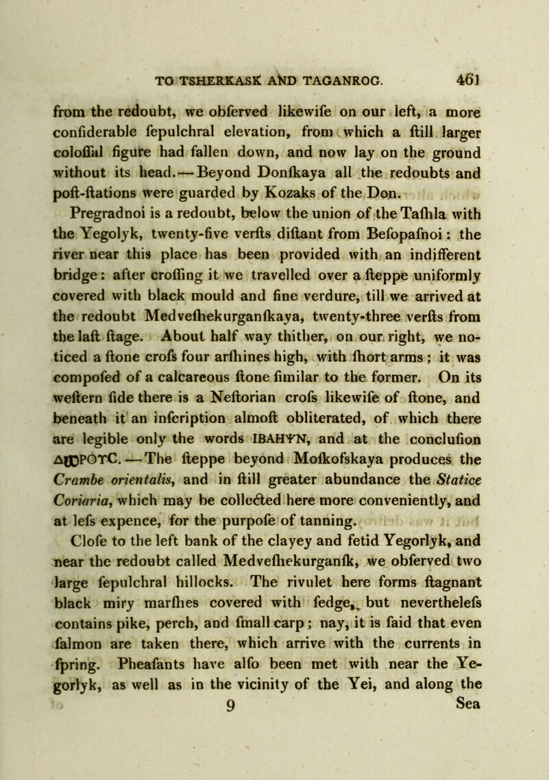 from the redoubt, we obferved likewife on our left, a more confiderable fepulchral elevation, from which a ftill larger coloffal figure had fallen down, and now lay on the ground without its head.—Beyond Donlkaya all the redoubts and poft-ftations were guarded by Kozaks of the Don. Pregradnoi is a redoubt, below the union of the Talhla with the Yegolyk, twenty-five verfts diftant from Befopafnoi: the river near this place has been provided with an indifferent bridge: after crofling it we travelled oyer afteppe uniformly covered with black mould and fine verdure, till we arrived at the redoubt Medvefliekurganfkaya, twenty-three verfts from the laft ftage. About half way thither, on our right, we no- ticed a ftone crofs four arlhines high, with fhort arms; it was compofed of a calcareous ftone fimilar to the former. On its weftern fide there is a Neftorian crofs likewife of ftone, and beneath it an infcription almoft obliterated, of which there are legible only the words IBAHfN, and at the conclufion AflDPOTC.—The fteppe beyond Molkofskaya produces the Crambe orientalis, and in ftill greater abundance the Statice Coriaria, which may be collected here more conveniently, and at lefs expence, for the purpofe of tanning. Clofe to the left bank of the clayey and fetid Yegorlyk, and near the redoubt called Medveftiekurganlk, we obferved two large fepulchral hillocks. The rivulet here forms ftagnant black miry marflies covered with fedge». but neverthelefs contains pike, perch, and lmall carp; nay, it is faid that even falmon are taken there, which arrive with the currents in fpring. Pheafants have alfo been met with near the Ye- gorlyk, as well as in the vicinity of the Yei, and along the