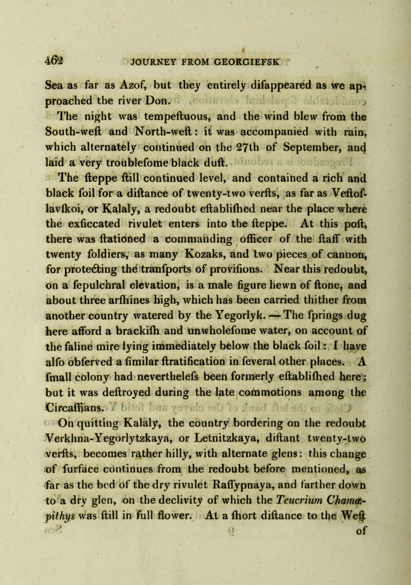 Sea as far as Azof, but the}7 entirely difappeared as we ap? proached the river Don. , The night was tempeftuous, and the wind blew from the South-weft and North-weft: it was accompanied with rain, which alternately continued on the 27th of September, anc} laid a very troublefome black dull. The fteppe ftill continued level, and contained a rich and black foil for a diftance of twenty-two verfts, as far as Veftof- lavikoi, or Kalaly, a redoubt eftabliftied near the place where the exficcated rivulet enters into the fteppe. At this poft, there was ftationed a commanding officer of the ftaff with twenty foldiers, as many Kozaks, and two pieces of cannon, for protecting thd tranfports of provifions. Near this redoubt, on a fepulchral elevation, is a male figure hewn of ftone, and about three arftiines high, which has been carried thither from another country watered by the Yegorlyk. — The fprings dug here afford a brackifti and unwholefome water, on account of the faline mire lying immediately below the black foil: I have alfo obferved a fimilar ftratification in feveral other places. A fmall colony had neverthelefs been formerly eftabliftied here,; but it was deftroyed during the late commotions among the Circaffians. I On quitting Kalaly, the country bordering on the redoubt Verkhna-Yegorlytzkaya, or Letnitzkaya, diftant twenty-two verfts, becomes rather hilly, with alternate glens: this change of furface continues from the redoubt before mentioned, as far as the bed of the dry rivulet Raffypnaya, and farther down to a dry glen, on the declivity of which the Teucrium Chamce,- pithys was ftill in full flower. At a fhort diftance to the Wei}; * * (> of