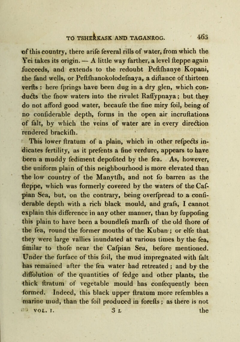 of this country, there arife feveral rills of water, from which the Yei takes its origin. — A little way farther, a level fteppe again fucceeds, and extends to the redoubt Peftfhanye Kopani, the fand wells, or Peftfhanokolodefnaya, a diftance of thirteen verfts : here fprings have been dug in a dry glen, which con- ducts the fnow waters into the rivulet Raffypnaya; but they do not afford good water, becaufe the fine miry foil, being of no confiderable depth, forms in the open air incruftations of fait, by which the veins of water are in every direction rendered brackifh. This lower ftratum of a plain, which in other refpeCts in- dicates fertility, as it prefents a fine verdure, appears to have been a muddy fediment depofited by the fea. As, however, the uniform plain of this neighbourhood is more elevated than the low country of the Manytfli, and not fo barren as the fteppe, which was formerly covered by the waters of the Caf- pian Sea, but, on the contrary, being overfpread to a confi- derable depth with a rich black mould, and grafs, I cannot explain this difference in any other manner, than by fuppofing this plain to have been a boundlefs marfli of the old fhore of the fea, round the former mouths of the Kuban ; or elfe that they were large vallies inundated at various times by the fea, fimilar to thofe near the Cafpian Sea, before mentioned. Under the furface of this foil, the mud impregnated with fait has remained after the fea water had retreated; and by the diflblution of the quantities of fedge and other plants, the thick ftratum of vegetable mould has confequently been formed. Indeed, this black upper ftratum more refembles a marine mud, than the foil produced in forefts; as there is not i vol. i. 3 l the