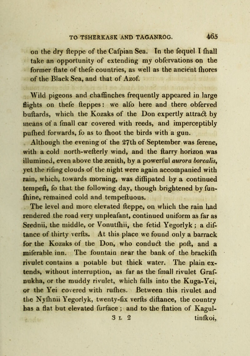 on the dry fteppe of the Cafpian Sea. In the fequel I {hall take an opportunity of extending my obfervations on the former ftate of thefe countries, as well as the ancient Ihores of the Black Sea, and that of Azof. Wild pigeons and chaffinches frequently appeared in large flights on thefe fteppes: we alfo here and there obferved buftards, which the Kozaks of the Don expertly attract by means of a fmall car covered with reeds, and imperceptibly puflied forwards, fo as to (hoot the birds with a gun. Although the evening of the 27th of September was ferene, with a cold north-wefterly wind, and the ftarry horizon was illumined, even above the zenith, by a powerful aurora borealis, yet the rifing clouds of the night were again accompanied with rain, which, towards morning, was difiipated by a continued ternpeft, fo that the following day, though brightened byfun- ihine, remained cold and tempeftuous. The level and more elevated fteppe, on which the rain had rendered the road very unpleafant, continued uniform as far as Srednii, the middle, or Vonutftiii, the fetid Yegorlyk; a dis- tance of thirty verfts. At this place we found only a barrack for the Kozaks of the Don, who conduct the poll, and a miferable inn. The fountain near the bank of the brackifh rivulet contains a potable but thick water. The plain ex- tends, without interruption, as far as the fmall rivulet Graf- nukha, or the muddy rivulet, which falls into the Kuga-Yei, or the Yei covered with rulhes. Between this rivulet and the Nyflinii Yegorlyk, twenty-fix verfts diftance, the country has a flat but elevated furface ; and to the ftation of Kagul- 3 l 2 tinfkoi,