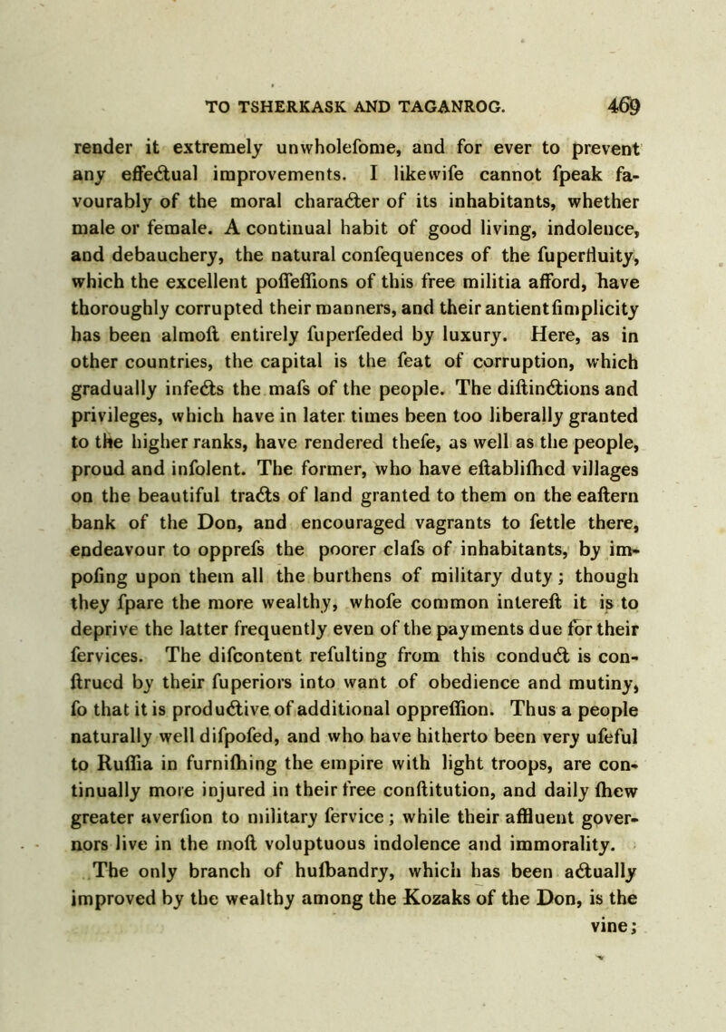 render it extremely unwholefome, and for ever to prevent any effectual improvements. I likewife cannot fpeak fa- vourably of the moral character of its inhabitants, whether male or female. A continual habit of good living, indolence, and debauchery, the natural confequences of the fuperfluity, which the excellent poflefiions of this free militia afford, have thoroughly corrupted their manners, and their antientfimplicity has been almoft entirely fuperfeded by luxury. Here, as in other countries, the capital is the feat of corruption, which gradually infeCts the mafs of the people. The diftinCtions and privileges, which have in later times been too liberally granted to the higher ranks, have rendered thefe, as well as the people, proud and infolent. The former, who have eftablifhcd villages on the beautiful tracts of land granted to them on the eaftern bank of the Don, and encouraged vagrants to fettle there, endeavour to opprefs the poorer clafs of inhabitants, by im- poling upon them all the burthens of military duty ; though they fpare the more wealthy, whofe common intereft it is to deprive the latter frequently even of the payments due for their fervices. The difcontent refulting from this conduct is con- ftrued by their fuperiors into want of obedience and mutiny* fo that it is productive of additional oppreffion. Thus a people naturally well difpofed, and who have hitherto been very ufeful to Ruffla in furnilhing the empire with light troops, are con- tinually more injured in their free conftitution, and daily (hew greater averfion to military fervice; while their affluent gover- nors live in the molt voluptuous indolence and immorality. The only branch of hufbandry, which has been actually improved by the wealthy among the Kozaks of the Don, is the vine;