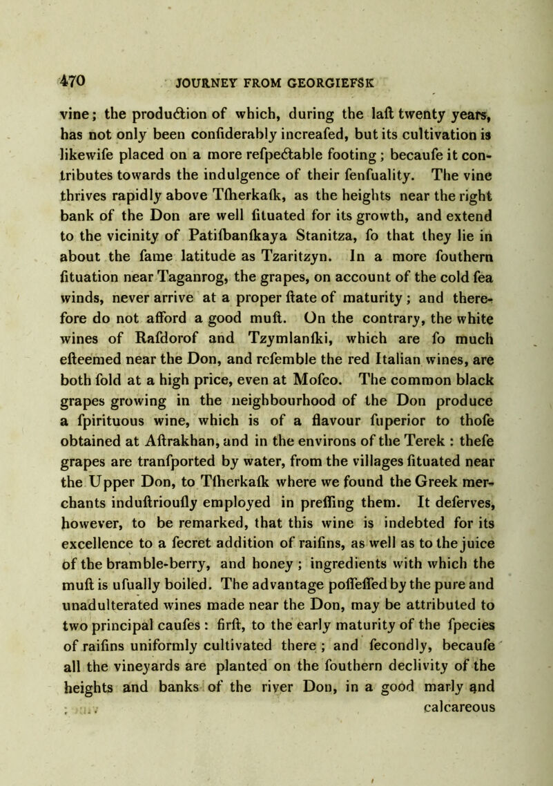 vine; the produ&ion of which, during the laft twenty years, has not only been confiderably increafed, but its cultivation is likewife placed on a more refpeCtable footing; becaufe it con- tributes towards the indulgence of their fenfuality. The vine thrives rapidly above Tftierkafk, as the heights near the right bank of the Don are well fituated for its growth, and extend to the vicinity of Patifbanfkaya Stanitza, fo that they lie in about the fame latitude as Tzaritzyn. In a more fouthem fituation near Taganrog, the grapes, on account of the cold fea winds, never arrive at a proper ftate of maturity ; and there- fore do not afford a good mufl. On the contrary, the white wines of Rafdorof and Tzymlanlki, which are fo much efteemed near the Don, and refemble the red Italian wines, are both fold at a high price, even at Mofco. The common black grapes growing in the neighbourhood of the Don produce a fpirituous wine, which is of a flavour fuperior to thofe obtained at Aftrakhan, and in the environs of the Terek : thefe grapes are tranfported by water, from the villages fituated near the Upper Don, to Tlherkafk where we found the Greek mer^ chants induftrioufly employed in prefling them. It deferves, however, to be remarked, that this wine is indebted for its excellence to a fecret addition of raifins, as well as to the juice of the bramble-berry, and honey ; ingredients with which the muft is ufually boiled. The advantage poflefled by the pure and unadulterated wines made near the Don, may be attributed to two principal caufes : firft, to the early maturity of the fpecies of raifins uniformly cultivated there ; and fecondly, becaufe all the vineyards are planted on the fouthern declivity of the heights and banks of the river Don, in a good marly and • ... calcareous