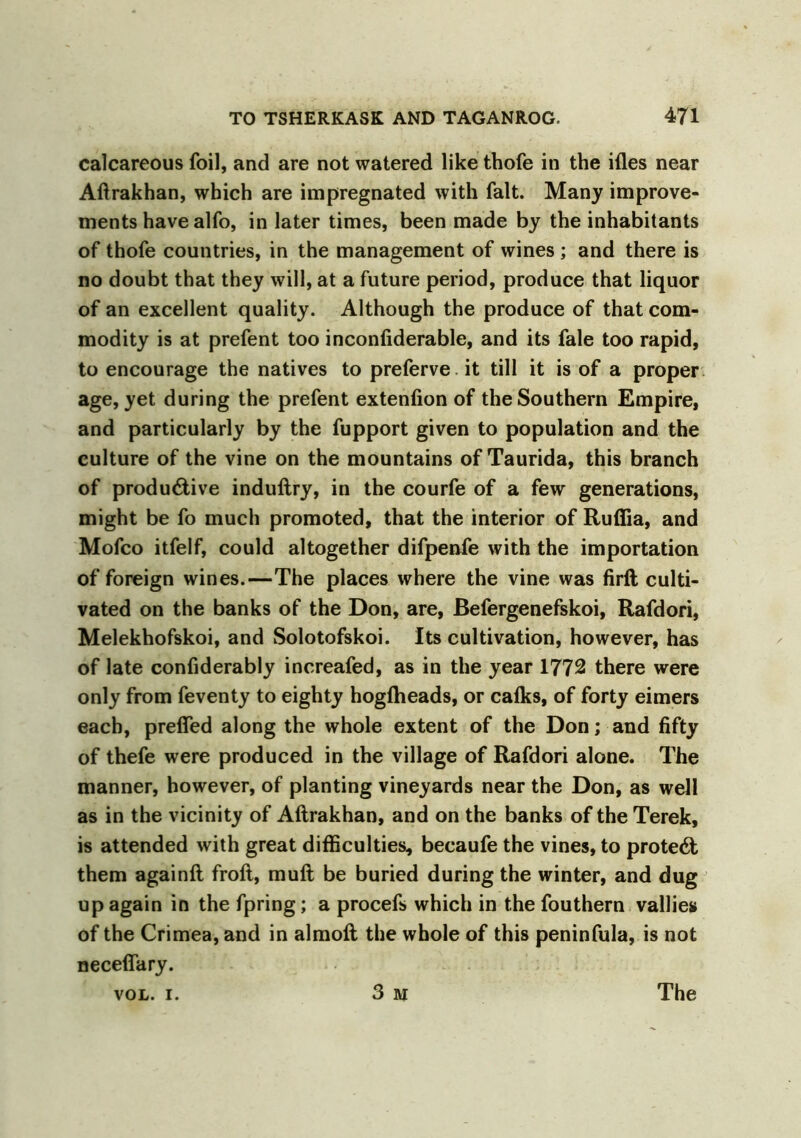 calcareous foil, and are not watered like thofe in the ifles near Aftrakhan, which are impregnated with fait. Many improve- ments have alfo, in later times, been made by the inhabitants of thofe countries, in the management of wines ; and there is no doubt that they will, at a future period, produce that liquor of an excellent quality. Although the produce of that com- modity is at prefent too inconfiderable, and its fale too rapid, to encourage the natives to preferve it till it is of a proper age, yet during the prefent extenfion of the Southern Empire, and particularly by the fupport given to population and the culture of the vine on the mountains of Taurida, this branch of productive induflry, in the courfe of a few generations, might be fo much promoted, that the interior of Ruffia, and Mofco itfelf, could altogether difpenfe with the importation of foreign wines.—The places where the vine was firft culti- vated on the banks of the Don, are, Befergenefskoi, Rafdori, Melekhofskoi, and Solotofskoi. Its cultivation, however, has of late confiderably increafed, as in the year 1772 there were only from feventy to eighty hogfheads, or calks, of forty eimers each, preffed along the whole extent of the Don; and fifty of thefe were produced in the village of Rafdori alone. The manner, however, of planting vineyards near the Don, as well as in the vicinity of Aftrakhan, and on the banks of the Terek, is attended with great difficulties, becaufe the vines, to protect them againfl froft, muft be buried during the winter, and dug up again in the fpring; a procefs which in the fouthern vallies of the Crimea, and in almoft the whole of this peninfula, is not neceffary. 3 M VOL. I. The