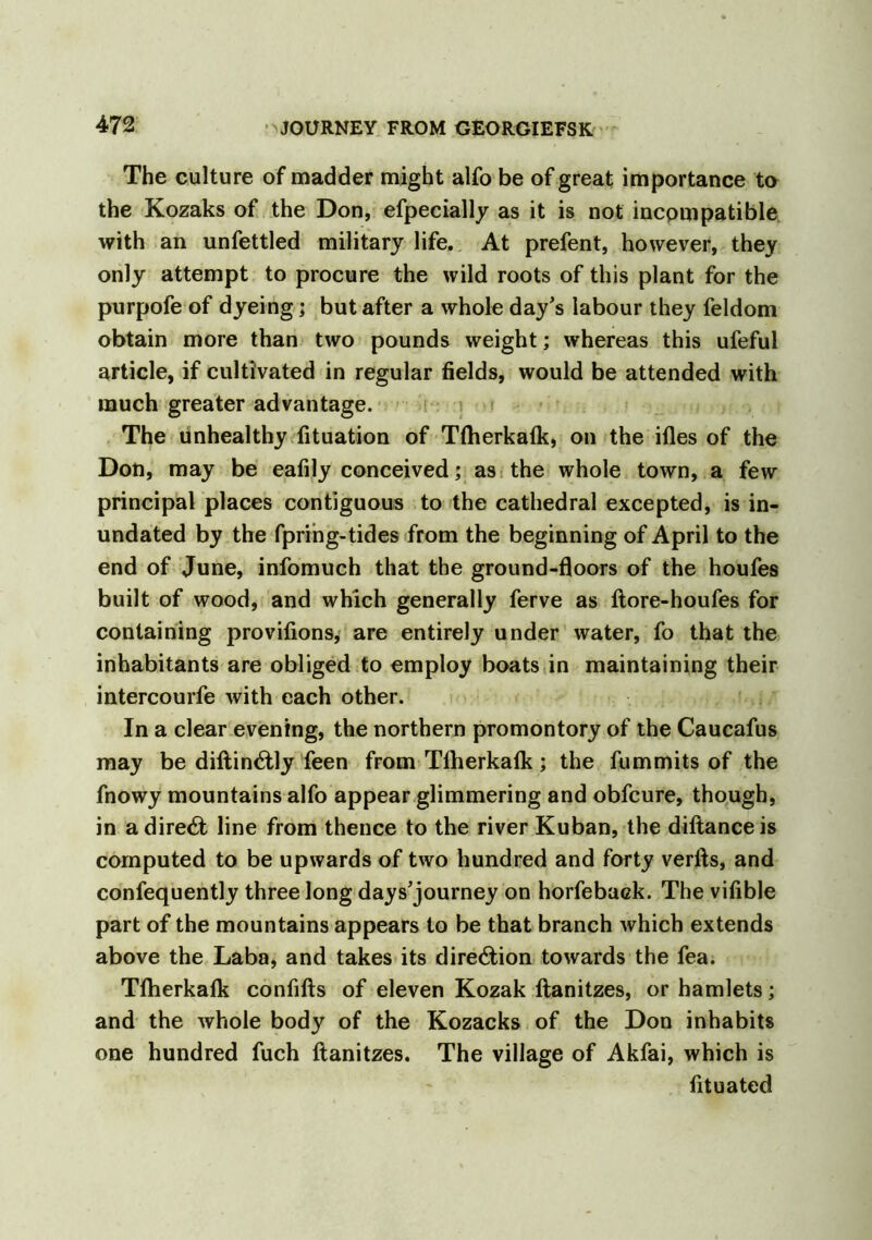 The culture of madder might alfo be of great importance to the Kozaks of the Don, efpecially as it is not incompatible, with an unfettled military life. At prefent, however, they only attempt to procure the wild roots of this plant for the purpofe of dyeing; but after a whole day's labour they feldom obtain more than two pounds weight; whereas this ufeful article, if cultivated in regular fields, would be attended with much greater advantage. The unhealthy fituation of Tfherkafk, on the ifles of the Don, may be eafily conceived; as the whole town, a few principal places contiguous to the cathedral excepted, is in- undated by the fprihg-tides from the beginning of April to the end of June, infomuch that the ground-floors of the houfes built of wood, and which generally ferve as ftore-houfes for containing provifions, are entirely under water, fo that the inhabitants are obliged to employ boats in maintaining their intercourfe with each other. In a clear evening, the northern promontory of the Caucafus may be diftin&ly feen from Tfherkafk; the fummits of the fnowy mountains alfo appear glimmering and obfcure, though, in a direct line from thence to the river Kuban, the diftanceis computed to be upwards of two hundred and forty verfts, and confequently three long days'journey on horfeback. The vifible part of the mountains appears to be that branch which extends above the Laba, and takes its direction towards the fea. Tfherkafk confifts of eleven Kozak ftanitzes, or hamlets; and the whole body of the Kozacks of the Don inhabits one hundred fuch ftanitzes. The village of Akfai, which is fituated