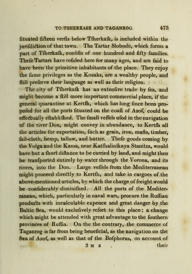 Situated fifteen verfts below Tfherkafk, is included within the jurisdiction of that town. The Tartar Slobode, which forms a part of Tfherkafk, confifts of one hundred and fifty families. Thefe Tartars have refided here for many ages, and are faid to have been the primitive inhabitants of the place. They enjoy the fame privileges as the Kozaks, are a wealthy people, and ftill preferve their language as well as their religion. The city of Tfherkafk has an extenfive trade by fea, and might become a ftill more important commercial place, if the general quarantine at Kertfh, which has long fince been pro- pofed for all the ports Situated on the coaft of Azof, could be effe6tually eftablilhed. The fmall veffels ufed in the navigation of the river Don, might convey in abundance, to Kertfh all the articles for exportation, fuch as grain, iron, mails, timber, fail-cloth, hemp, tallow, and butter. Thefe goods coming by the Volga and the Kama, near Katfhalinfkaya Stanitza, would have but a fhort diftance to be carried by land, and might then be tranfported entirely by water through the Vorona, and its rivers, into the Don. Large veffels from the Mediterranean might proceed diredlly to Kertfh, and take in cargoes of the above-mentioned articles, by which the charge of freight would be considerably diminifhed. All the ports of the Mediter- ranean, which, particularly in naval wars, procure the Ruffian products with incalculable expence and great danger by the Baltic Sea, would exclufively refort to this place; a change which might be attended with great advantage to the fouthern provinces of Ruflia. On the the contrary, the commerce of Taganrog is far from being beneficial, as the navigation on the Sea of Azof, as well as that of the Bofphorus, on account of 3 m 2 . their