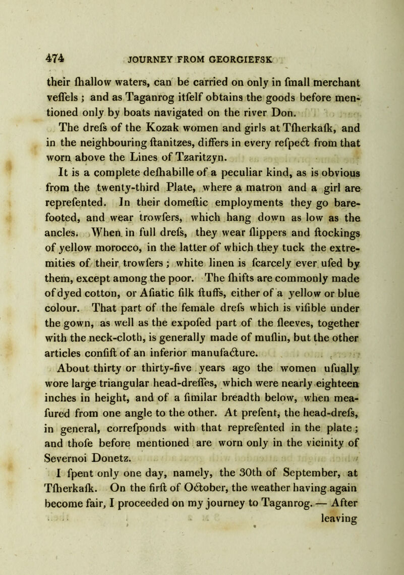 their ftiallow waters, can be carried on only in (mail merchant veffels ; and as Taganrog itfelf obtains the goods before men- tioned only by boats navigated on the river Don. The drefs of the Kozak women and girls atTfherkafk, and in the neighbouring ftanitzes, differs in every refpeCt from that worn above the Lines of Tzaritzyn. It is a complete defhabilleof a peculiar kind, as is obvious from the twenty-third Plate, where a matron and a girl are reprefented. In their domeftic employments they go bare- footed, and wear trowfers, which hang down as low as the ancles. When, in full drefs, they wear flippers and ftockings of yellow morocco, in the latter of which they tuck the extre- mities of their trowfers ; white linen is fcarcely ever ufed by them, except among the poor. The fliifts are commonly made of dyed cotton, or Afiatic filk fluffs, either of a yellow or blue colour. That part of the female drefs which is vifible under the gown, as well as the expofed part of the fleeves, together with the neck-cloth, is generally made of muflin, but the other articles confiftof an inferior manufacture. About thirty or thirty-five years ago the women ufually wore large triangular head-drefles, which were nearly eighteen inches in height, and of a fimilar breadth below, when mea- fured from one angle to the other. At prefent, the head-drefs, in general, correfponds with that reprefented in the plate; and thofe before mentioned are worn only in the vicinity of Severnoi Donetz. I fpent only one day, namely, the 30th of September, at Tfherkafk. On the firft of October, the weather having again become fair, I proceeded on my journey to Taganrog. — After • •• - leaving