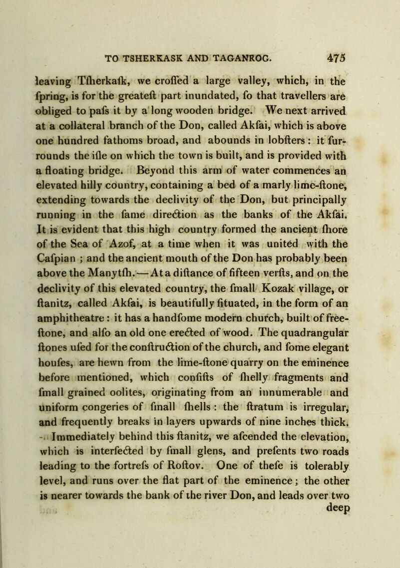 leaving TAierkaik, we crofted a large valley, which, in the fpring, is for the greateft part inundated, fo that travellers are obliged to pafs it by a long wooden bridge. We next arrived at a collateral branch of the Don, called Akfai, which is above one hundred fathoms broad, and abounds in lobfters: it fur- rounds the Hie on which the town is built, and is provided with a floating bridge. Beyond this arm of water commences an elevated hilly country, containing a bed of a marly lime-ftone, extending towards the declivity of the Don, but principally running in the fame direction as the banks of the Akfai. It is evident that this high country formed the ancient fliore of the Sea of Azof, at a time when it was united with the Cafpian ; and the ancient mouth of the Don has probably been above the Manytfli.—At a diftance of fifteen verfts, and on the declivity of this elevated country, the fmall Kozak village, or ftanitz, called Akfai, is beautifully fituated, in the form of an amphitheatre: it has a handfome modern church, built of free- ftone, and alfo an old one ere6ted of wood. The quadrangular ftones ufed for the conftnnftion of the church, and fome elegant houfes, are hewn from the lime-ftone quarry on the eminence before mentioned, which confifts of flielly fragments and fmall grained oolites, originating from an innumerable and uniform congeries of fmall (hells : the ftratum is irregular, and frequently breaks in layers upwards of nine inches thick. Immediately behind this ftanitz, we afcended the elevation, which is interfered by fmall glens, and prefents two roads leading to the fortrefs of Roftov. One of thefe is tolerably level, and runs over the flat part of the eminence; the other is nearer towards the bank of the river Don, and leads over two deep