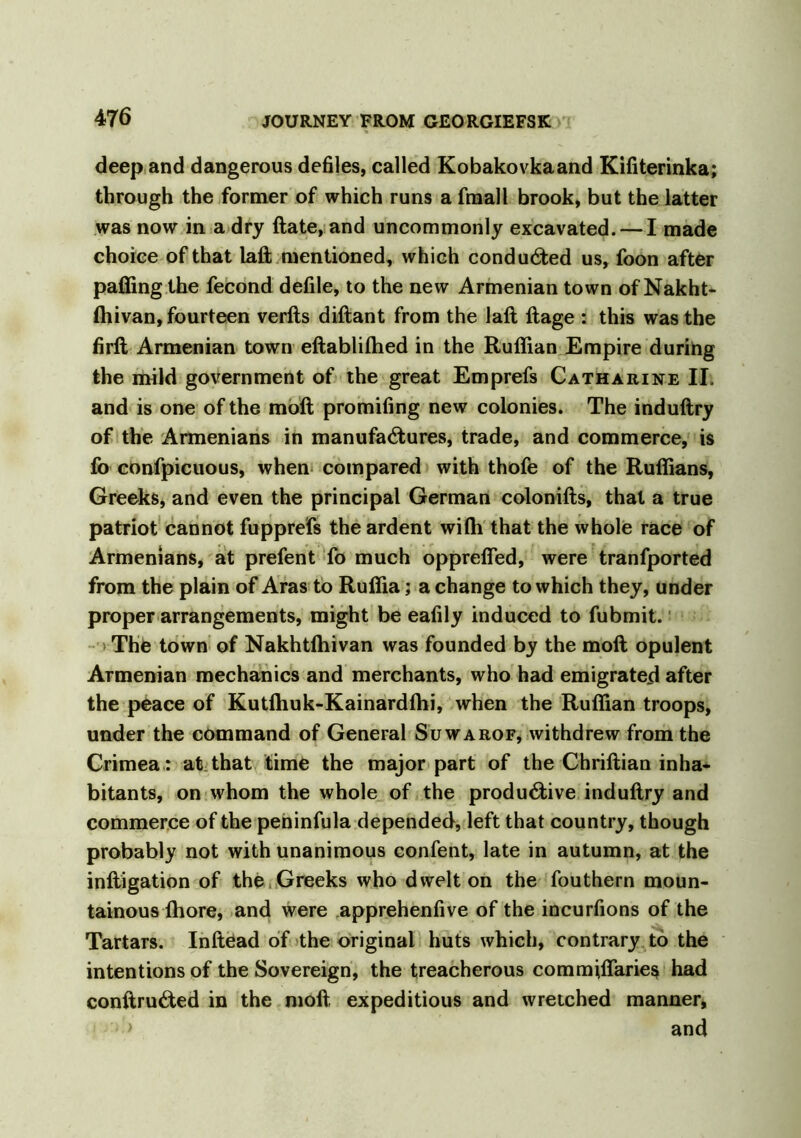 deep and dangerous defiles, called Kobakovkaand Kifiterinka; through the former of which runs a final 1 brook, but the latter was now in a dry ftate, and uncommonly excavated. — I made choice ofthat lall mentioned, which conducted us, foon after palling the fecond defile, to the new Armenian town of Nakht- Ihivan, fourteen verfts diftant from the lall llage : this was the firll Armenian town eftablilhed in the Ruffian Empire during the mild government of the great Emprefs Catharine II. and is one of the moll promifing new colonies. The indullry of the Armenians in manufactures, trade, and commerce, is fo confpicuous, when compared with thofe of the Ruffians, Greeks, and even the principal German colonills, that a true patriot cannot fupprefs the ardent wiffi that the whole race of Armenians, at prefent fo much oppreffed, were tranfported from the plain of Aras to Ruffia; a change to which they, under proper arrangements, might be eafily induced to fubmit. Thfe town of Nakhtlhivan was founded by the moll opulent Armenian mechanics and merchants, who had emigrated after the peace of Kutlhuk-Kainardlhi, when the Ruffian troops, under the command of General Suwarof, withdrew from the Crimea: at that time the major part of the Chrillian inha- bitants, on whom the whole of the produ&ive indullry and commerce of the peninfula depended, left that country, though probably not with unanimous confent, late in autumn, at the inftigation of the Greeks who dwelt on the fouthern moun- tainous lhore, and were apprehenfive of the incurfions of the Tartars. InllCad of the original huts which, contrary to the intentions of the Sovereign, the treacherous commiffaries had conltruCted in the moll expeditious and wretched manner, > and