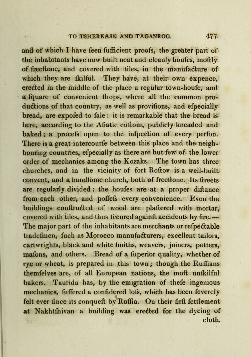 and of which I have feen fufficient proofs, the greater part of the inhabitants have now built neat and cleanly houfes, moftly of freeftone, and covered with tiles, in the manufacture of which they are fkilful. They have, at their own expence, ereCted in the middle of the place a regular town-houfe, and a fquare of convenient (hops, where all the common pro- ductions of that country, as well as provifions, and efpecially bread, are expofed to fale: it is remarkable that the bread is here, according to the Afiatic cuftom, publicly kneaded and baked ; a procefs open to the infpeCtion of every perfon. There is a great intercourfe between this place and the neigh- bouring countries, efpecially as there are but few of the lower order of mechanics among the Kozaks. The town has three churches, and in the vicinity of fort Roftov is a well-built convent, and a handfome church, both of freeftone. Its ftreets are regularly divided : the houfes are at a proper diftance from each other, and poflefs every convenience. Even the buildings conftruCted of wood are plaftered with mortar, covered with tiles, and thus fecured againft accidents by fire.— The major part of the inhabitants are merchants or refpeCtable tradefmen, fuch as Morocco manufacturers, excellent tailors, cartwrights, black and white fmiths, weavers, joiners, potters, mafons, and others. Bread of a fuperior quality, whether of rye or wheat, is prepared in this town; though the Ruflians themfelves are, of all European nations, the moft unfkilful bakers. Taurida has, by the emigration of thefe ingenious mechanics, fuftered a confidered lofs, which has been feverely felt ever fince its conqueft by Ruflia. On their firft fettlement at Nakhtfhivan a building was ereCted for the dyeing of cloth.