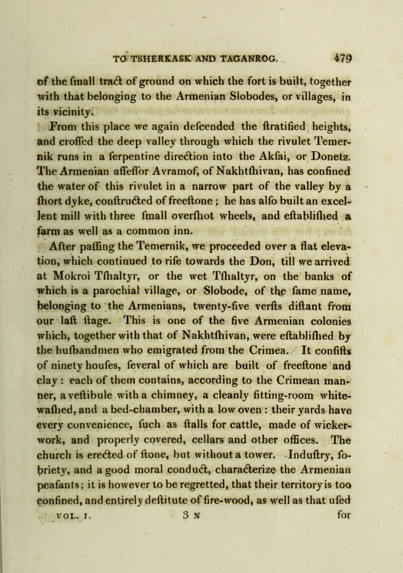 of the fmall trad; of ground on which the fort is built, together with that belonging to the Armenian Slobodes, or villages, in its vicinity. From this place we again defcended the ftratified heights, and crofted the deep valley through which the rivulet Temer- nik runs in a Terpentine direction into the Akfai, or Donetz. The Armenian aflefior Avramof, of Nakhtlhivan, has confined the water of this rivulet in a narrow part of the valley by a Ihort dyke, conftruCted of freeftone; he has alfo built an excel- lent mill with three fmall overlhot wheels, and eftablilhed a farm as well as a common inn. After palling the Temernik, we proceeded over a flat eleva- tion, which continued to rife towards the Don, till we arrived at Mokroi Tflialtyr, or the wet Tflialtyr, on the banks of which is a parochial village, or Slobode, of tho fame name, belonging to the Armenians, twenty-five verfts diftant from our laft ftage. This is one of the five Armenian colonies which, together with that of Nakhtlhivan, were eftablilhed by the hulbandmen who emigrated from the Crimea. It conlifts of ninety houfes, feveral of which are built of freeftone and clay : each of them contains, according to the Crimean man- ner, aveftibule with a chimney, a cleanly fitting-room white- walhed, and a bed-chamber, with a low oven : their yards have every convenience, fuch as ftalls for cattle, made of wicker- work, and properly covered, cellars and other offices. The church is erected of ftone, but without a tower. Induftry, fo- hriety, and a good moral conduct, characterize the Armenian peafants; it is however to be regretted, that their territory is too confined, and entirely deftitute of fire-wood, as well as that ufed vol. i. 3 n for