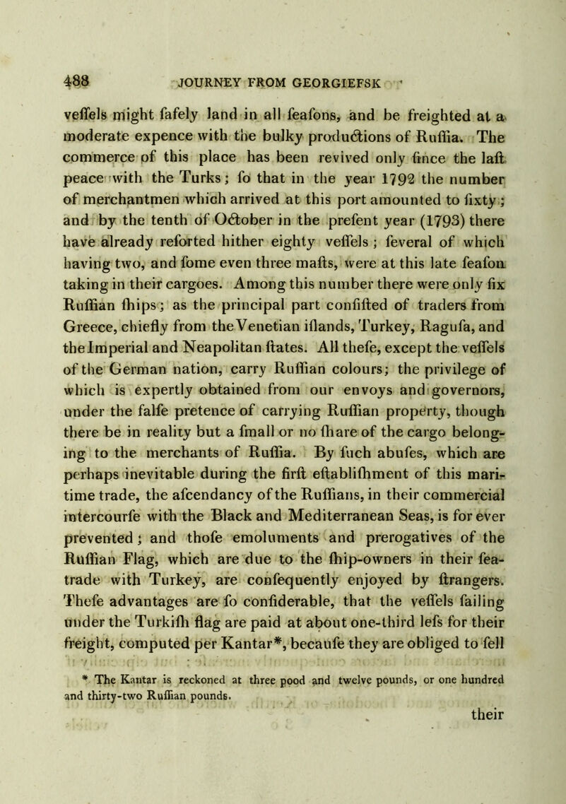 veffels might fafely land in all feafons, and be freighted at a moderate expence with the bulky productions of Ruffia. The commerce of this place has been revived only fince the laft peace with the Turks; fo that in the year 1792 the number of merchantmen which arrived at this port amounted to fixty ; and by the tenth of October in the prefent year (1793) there have already reforted hither eighty veffels ; feveral of which having two, and fome even three mails, were at this late feafon taking in their cargoes. Among this number there were only fix Ruffian fhips; as the principal part confifted of traders from Greece, chiefly from the Venetian iflands, Turkey, Ragufa, and the Imperial and Neapolitan ftates. All thefe, except the veffels of the German nation, carry Ruffian colours; the privilege of which is expertly obtained from our envoys and governors, under the falfe pretence of carrying Ruffian property, though there be in reality but a fmall or no (hare of the cargo belong- ing to the merchants of Ruffia. By fuch abufes, which are perhaps inevitable during the firft eftablilhment of this mari- time trade, the afcendancy of the Ruffians, in their commercial intercourfe with the Black and Mediterranean Seas, is forever prevented; and thofe emoluments and prerogatives of the Ruffian Flag, which are due to the (hip-owners in their fea- trade with Turkey, are confequently enjoyed by ftrangers. Thefe advantages are fo conliderable, that the veffels failing under the Turkifli flag are paid at about one-third lefs for their freight, computed per Kantar*, becaufe they are obliged to fell * The Kantar is reckoned at three pood and twelve pounds, or one hundred and thirty-two Ruffian pounds. their