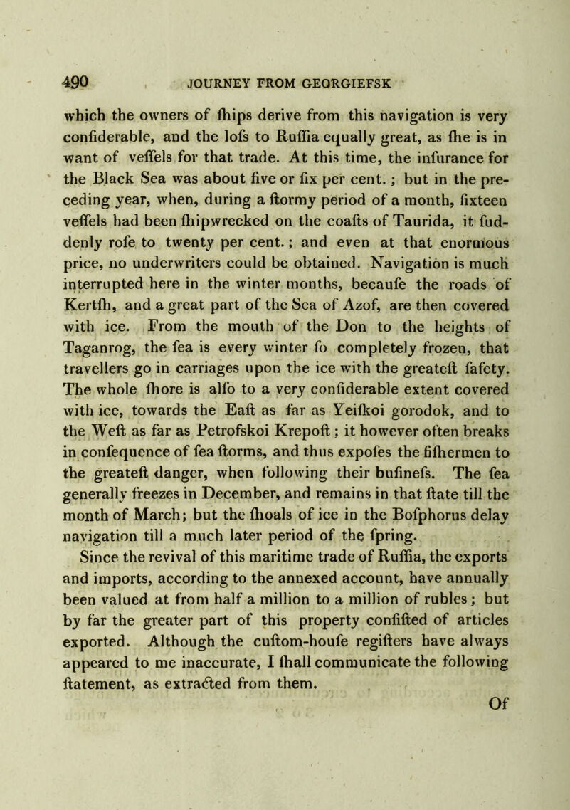 which the owners of ftiips derive from this navigation is very confiderable, and the lofs to Ruffia equally great, as the is in want of veffels for that trade. At this time, the infurance for the Black Sea was about five or fix per cent.; but in the pre- ceding year, when, during a ftormy period of a month, fixteen veffels had been fhipwrecked on the coafts of Taurida, it fud- denly rofe to twenty per cent.; and even at that enormous price, no underwriters could be obtained. Navigation is much interrupted here in the winter months, becaufe the roads of Kertfh, and a great part of the Sea of Azof, are then covered with ice. From the mouth of the Don to the heights of Taganrog, the fea is every winter fo completely frozen, that travellers go in carriages upon the ice with the greateft fafety. The whole fhore is alfo to a very confiderable extent covered with ice, towards the Eaft as far as Yeifkoi gorodok, and to the Weft as far as Petrofskoi Krepoft ; it however often breaks in confequence of fea ftorms, and thus expofes the fiftiermen to the greateft danger, when following their bufinefs. The fea generally freezes in December, and remains in that ftate till the month of March; but the fhoals of ice in the Bofphorus delay navigation till a much later period of the fpring. Since the revival of this maritime trade of Rufiia, the exports and imports, according to the annexed account, have annually been valued at from half a million to a million of rubles; but by far the greater part of this property confifted of articles exported. Although the cuftom-houfe regifters have always appeared to me inaccurate, I (hall communicate the following ftatement, as extra<fted from them. Of