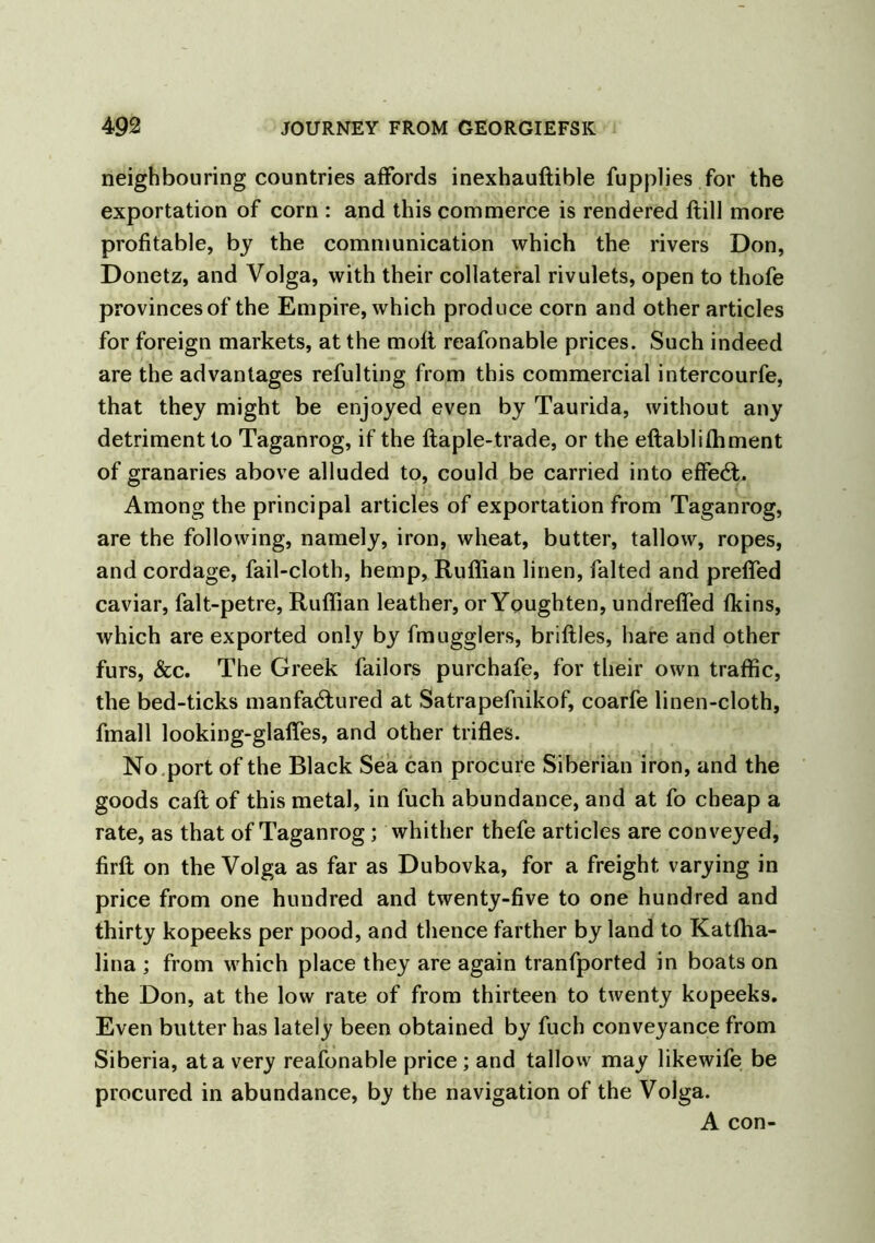 neighbouring countries affords inexhauftible fupplies for the exportation of corn : and this commerce is rendered flill more profitable, by the communication which the rivers Don, Donetz, and Volga, with their collateral rivulets, open to thofe provincesof the Empire, which produce corn and other articles for foreign markets, at the molt reafonable prices. Such indeed are the advantages refulting from this commercial intercourfe, that they might be enjoyed even by Taurida, without any detriment to Taganrog, if the ftaple-trade, or the eftablifhment of granaries above alluded to, could be carried into effect. Among the principal articles of exportation from Taganrog, are the following, namely, iron, wheat, butter, tallow, ropes, and cordage, fail-cloth, hemp, Ruffian linen, falted and preffed caviar, falt-petre, Ruffian leather, or Youghten, undreffed fkins, which are exported only by fmugglers, briflles, hare and other furs, &c. The Greek failors purchafe, for their own traffic, the bed-ticks manfa£tured at Satrapefnikof, coarfe linen-cloth, fmall looking-glaffes, and other trifles. No port of the Black Sea can procure Siberian iron, and the goods call of this metal, in fuch abundance, and at fo cheap a rate, as that of Taganrog; whither thefe articles are conveyed, firft on the Volga as far as Dubovka, for a freight varying in price from one hundred and twenty-five to one hundred and thirty kopeeks per pood, and thence farther by land to Katffia- lina ; from which place they are again tranfported in boats on the Don, at the low rate of from thirteen to twenty kopeeks. Even butter has lately been obtained by fuch conveyance from Siberia, at a very reafonable price ; and tallow may likewife be procured in abundance, by the navigation of the Volga. A con-