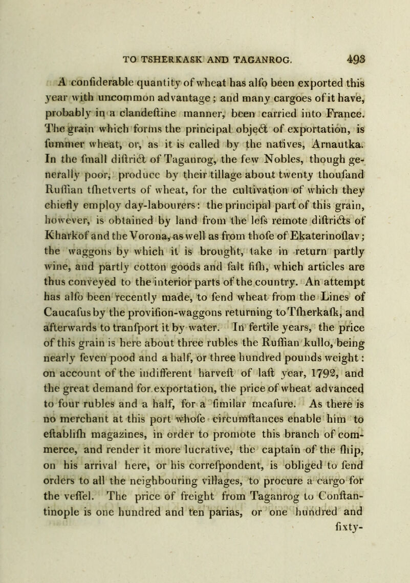 A confiderable quantity of wheat has alfo been exported this year with uncommon advantage; and many cargoes of it have, probably in a clandeftine manner, been carried into France. The grain which forms the principal object of exportation, is fummer wheat, or, as it is called by the natives, Arnautka. In the fniall diftri£t of Taganrog, the few Nobles, though ge- nerally poor, produce by their tillage about twenty thoufand Ruffian tfhetverts of wheat, for the cultivation of which they chiefly employ day-labourers: the principal part of this grain, however, is obtained by land from the lefs remote diftri<Ts of Kharkof and the Vorona,as well as from thofe of Ekaterinoflav; the waggons by which it is brought, take in return partly wine, and partly cotton goods and fait fifh, which articles are thus conveyed to the interior parts of the country. An attempt has alfo been recently made, to fend wheat from the Lines of Caucafusby the provifion-waggons returning toTfherkalk, and afterwards to tranfport it by water. In fertile years, the price of this grain is here about three rubles the Ruffian kullo, being nearly feven pood and a half, or three hundred pounds weight: on account of the indifferent harveft of laft year, 1792, and the great demand for exportation, the price of wheat advanced to four rubles and a half, for a fimilar meafure. As there is no merchant at this port whofe circumftances enable him to eftabliffi magazines, in order to promote this branch of com- merce, and render it more lucrative, the captain of the (hip, on his arrival here, or his correfpondent, is obliged to fend orders to all the neighbouring villages, to procure a cargo for the vefiel. The price of freight from Taganrog to Conftan- tinople is one hundred and ten parias, or one hundred and fixty-