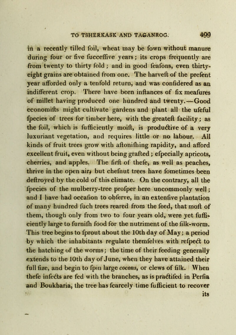 in a recently tilled foil, wheat may be fown without manure during four or five fucceffive years; its crops frequently are from twenty to thirty fold ; and in good feafons, even thirty- eight grains are obtained from one. The harveft of the prefent year afforded only a tenfold return, and was confidered as an indifferent crop. There have been inftances of fix meafures of millet having produced one hundred and twenty.—Good economifts might cultivate gardens and plant all the ufeful fpecies of trees for timber here, with the greateft facility; as the foil, which is fufficiently moilt, is productive of a very luxuriant vegetation, and requires little or no labour. All kinds of fruit trees grow with aftonifhing rapidity, and afford excellent fruit, even without being grafted; efpecially apricots, cherries, and apples. The firft of thefe, as well as peaches, thrive in the open air* but chefnut trees have fometimes been deftroyed by the cold of this climate. On the contrary, all the fpecies of the mulberry-tree profper here uncommonly well; and I have had occafion to obferve, in an extenfive plantation of many hundred fuch trees reared from the feed, that moil of them, though only from two to four years old, were yet fuffi- ciently large to furnifh food for the nutriment of the filk-worm. This tree begins to fprout about the 10th day of May; a period by which the inhabitants regulate themfelves with refpeCt to the hatching of the worms; the time of their feeding generally extends to the 10th day of June, when they have attained their full fize, and begin to fpin large cocons, or clews of filk. When thefe infeCts are fed with the branches, as is praCtifed in Perfia and Boukharia, the tree has fcarcely time fufficient to recover its