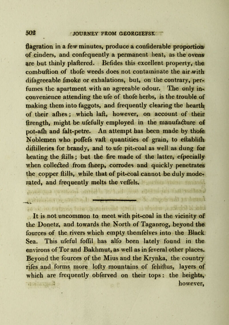 flagration in a few minutes, produce a confiderable proportion of cinders, and confequently a permanent heat, as the ovens are but thinly plaftered. Befides this excellent property, the combuftion of thofe weeds does not contaminate the air-with djfagreeable fmoke or exhalations, but, on the contrary, per- fumes the apartment with an agreeable odour. The only in- convenience attending the ufe of thofe herbs, is the trouble of making them into faggots, and frequently clearing the hearth of their allies; which laft, however, on account of their ftrength, might be ufefully employed in the manufacture of pot-alh and falt-petre. An attempt has been made by thofe Noblemen who pofiefs vaft quantities of grain, to eftablilh diftilleries for brandy, and to ufe pit-coal as well as dung for heating the Hills; but the fire made of the latter, efpecially when collected from Iheep, corrodes and quickly penetrates the copper Hills, while that of pit-coal cannot be duly mode- rated, and frequently melts the velTels. It is not uncommon to meet with pit-coal in the vicinity of the Donetz, and towards the North of Taganrog, beyond the fources of the rivers which empty themfelves into the Black Sea. This ufeful fofiil has alfo been lately found in the environs of Tor and Bakhmut, as well as in feveral other places. Beyond the fources of the Mius and the Krynka, the country rifes and forms more lofty mountains of fchiftus, layers of which are frequently obferved on their tops: the heights, 5 however,