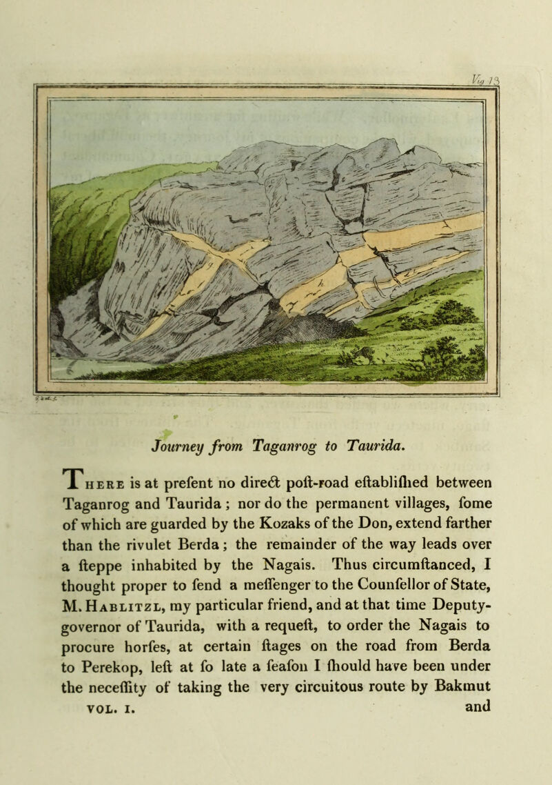 Journey from Taganrog to Taurida. There is at prefent no direct poft-Foad eftabliflied between Taganrog and Taurida ; nor do the permanent villages, fome of which are guarded by the Kozaks of the Don, extend farther than the rivulet Berda; the remainder of the way leads over a fteppe inhabited by the Nagais. Thus circumftanced, I thought proper to fend a meffenger to the Counfellor of State, M. Hablitzl, my particular friend, and at that time Deputy- governor of Taurida, with a requeft, to order the Nagais to procure horfes, at certain ftages on the road from Berda to Perekop, left at fo late a feafon I ihould have been under the neceflity of taking the very circuitous route by Bakmut vol. i. and