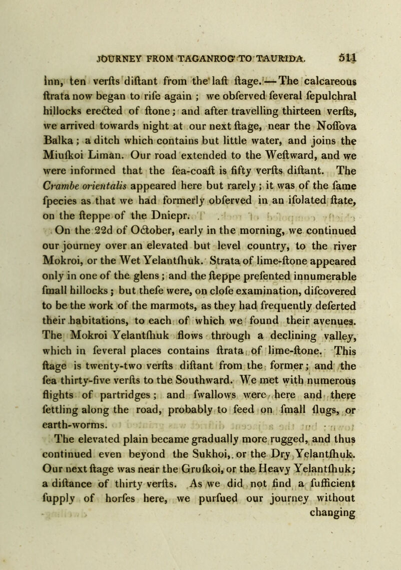 inn, ten verfts diftant from the laft ftage.—The calcareous ftratanow began to rife again ; we obferved feveral fepulchral hillocks eredted of ftone; and after travelling thirteen verfts, we arrived towards night at our next ftage, near the Noffova Balka; a ditch which contains but little water, and joins the Miulkoi Liman. Our road extended to the Weftward, and we were informed that the fea-coaft is fifty verfts diftant. The Crambe orientalis appeared here but rarely; it was of the fame fpecies as that we had formerly obferved in an ifolated ftate, on the fteppe of the Dniepr. On the 22d of O&ober, early in the morning, we continued our journey over an elevated but level country, to the river Mokroi, or the Wet Yelantfhuk. Strata of lime-ftone appeared only in one of the glens; and the fteppe prelented innumerable fmall hillocks j but thefe were, on clofe examination, difcovered to be the work of the marmots, as they had frequently deferted their habitations, to each of which we found their avenues. The Mokroi Yelantftiuk flows through a declining valley, which in feveral places contains ftrata of lime-ftone. This ftage is twenty-two verfts diftant from the former; and the fea thirty-five verfts to the Southward. We met with numerous flights of partridges; and fwallows were here and there fettling along the road, probably to feed on fmall flugs, or earth-worms. r: ! The elevated plain became gradually more rugged, and thus continued even beyond the Sukhoi,, or the Dry Yelantftiuk. Our next ftage was near the Grulkoi, or the Heavy Yelantfhuk; a diftance of thirty verfts. As we did not find a fufficient fupply of horfes here, we purfued our journey without changing