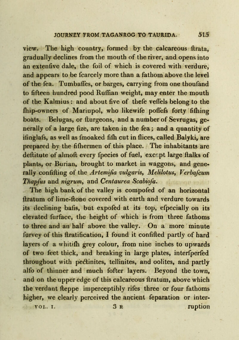 view. The high country, formed by the calcareous ftrata, gradually declines from the mouth of the river, and opens into an extenfive dale, the foil of which is covered with verdure, and appears to be fcarcely more than a fathom above the level of the fea. Tumbaftes, or barges, carrying from one thoufand to fifteen hundred pood Ruffian weight, may enter the mouth of the Kalmius : and about five of thefe vefiels belong to the {hip-owners of Mariupol, who likewife poffefs forty fiffiing boats. Belugas, or fturgeons, and a number of Sevrugas, ge- nerally of a large fize, are taken in the fea; and a quantity of ifinglafs, as well as fmoaked fiffi cut in flices, called Balyki, are prepared by the fiffiermen of this place. The inhabitants are deftitute of almoft every fpecies of fuel, except large {talks of plants, or Burian, brought to market in waggons, and gene- rally confifting of the Artemißa vulgaris, Melilotus, Verbafcum Thapfus and nigrum, and Centaurea Scabiofa. The high bank of the valley is compofed of an horizontal ftratum of lime-ftone covered with earth and verdure towards its declining bafis, but expofed at its top, efpecially on its elevated furface, the height of which is from three fathoms to three and an half above the valley. On a more minute furvey of this Gratification, I found it confifted partly of hard layers of a whitifh grey colour, from nine inches to upwards of two feet thick, and breaking in large plates, interfperfed throughout with pe£tinites, tellinites, and oolites, and partly alfo of thinner and much fofter layers. Beyond the town, and on the upper edge of this calcareous ftratum, above which the verdant fteppe imperceptibly rifes three or four fathoms higher, we clearly perceived the ancient reparation or inter- vol. i. 3 R ruption