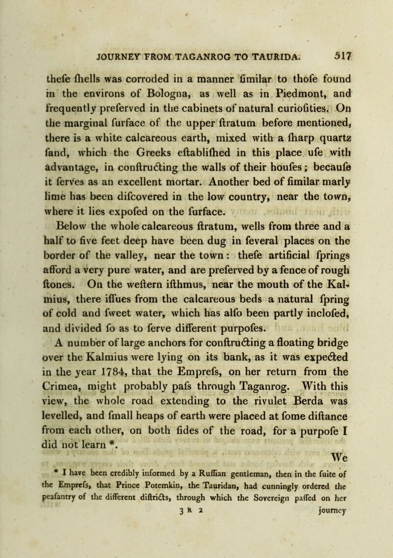 thefe (hells was corroded in a manner fimilar to thofe found in the environs of Bologna, as well as in Piedmont, and frequently preferved in the cabinets of natural curiofities. On the marginal furface of the upper ftratum before mentioned, there is a white calcareous earth, mixed with a (harp quartz fand, which the Greeks eftabliftied in this place ufe with advantage, in conftrutfting the walls of their houfes; becaufe it ferv'es as an excellent mortar. Another bed of fimilar marly lime has been difcovered in the low country, near the town, where it lies expofed on the furface. Below the whole calcareous ftratum, wells from three and a half to five feet deep have been dug in feveral places on the border of the valley, near the town : thefe artificial fprings afford a very pure water, and are preferved by a fence of rough (tones. On the weftern ifthmus, near the mouth of the Kak mius, there iffues from the calcareous beds a natural fpring of cold and fweet water, which has alfo been partly inclofed, and divided fo as to ferve different purpofes. A number of large anchors for conftrudting a floating bridge over the Kalmius were lying on its bank, as it was expected in the year 1784, that the Emprefs, on her return from the Crimea, might probably pafs through Taganrog. With this view, the whole road extending to the rivulet Berda was levelled, and fmall heaps of earth were placed at fome diftance from each other, on both (ides of the road, for a purpofe I did not learn *. We * I have been credibly informed by a Ruffian gentleman, then in the fuite of the Emprefs, that Prince Potemkin, the Tauridan, had cunningly ordered the peafantry of the different diftri6ts, through which the Sovereign paffed on her 3 R 2 journey