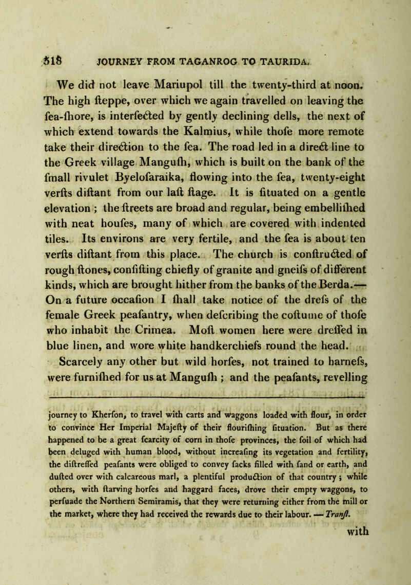 We did not leave Mariupol till the twenty-third at noon. The high fteppe, over which we again travelled on leaving the fea-lhore, is interfered by gently declining dells, the next of which extend towards the Kalmius, while thofe more remote take their diretftion to the fea. The road led in a direct line to the Greek village Mangulh, which is built on the bank of the fmall rivulet Byelofaraika, flowing into the fea, twenty-eight verfts diftant from our laft ftage. It is fituated on a gentle elevation ; the ftreets are broad and regular, being embelliflied with neat houfes, many of which are covered with indented tiles. Its environs are very fertile, and the fea is about ten verfts diftant from this place. The church is conftru&ed of rough (tones, confiding chiefly of granite and gneifs of different kinds, which are brought hither from the banks of theBerda.— On a future occafion I (hall take notice of the drefs of the female Greek peafantry, when defcribing the coftume of thofe who inhabit the Crimea. Mod women here were drefled in blue linen, and wore white handkerchiefs round the head. Scarcely any other but wild horfes, not trained to harnefs, were furnilhed for us at Mangufli; and the peafants, revelling journey to Kherfon, to travel with carts and waggons loaded with flour, in order to convince Her Imperial Majefty of their flouriftiing fituation. But as there happened to be a great fcarcity of corn in thofe provinces, the foil of which had been deluged with human blood, without increafing its vegetation and fertility, the diftrefied peafants were obliged to convey facks filled with fand or earth, and dulled over with calcareous marl, a plentiful production of that country; while others, with ftarving horfes and haggard faces, drove their empty waggons, to perfuade the Northern Semiramis, that they were returning either from the mill or the market, where they had received the rewards due to their labour. — Tranjl. with