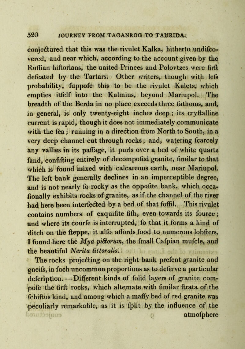 conjectured that this was the rivulet Kalka, hitherto undifco- vered, and near which, according to the account given by the Ruffian hiftorians, the united Princes and Polovtzes were firft defeated by the Tartars. Other writers, though with lefs probability, fuppofe this to be the rivulet Kaletz, which empties itfelf into the Kalmius, beyond Mariupol. The breadth of the Berda in no place exceeds three fathoms, and, in general, is only twenty-eight inches deep; its cryftalline current is rapid, though it does not immediately communicate with the fea; running in a direction from North to South, in a very deep channel cut through rocks; and, watering fcarcely any vallies in its paflage, it purls over a bed of white quartz fand, confifting entirely of decompofed granite, fimilar to that which is found mixed with calcareous earth, near Mariupol. The left bank generally declines in an imperceptible degree, and is not nearly fo rocky as the oppofite bank, which occa- fionally exhibits rocks of granite, as if the channel of the river had here been interfered by a bed of that foffil. This rivulet contains numbers of exquifite fiffi, even towards its fource; and where its courfe is interrupted, fo that it forms a kind of ditch on the fteppe, it alfo affords food to numerous lobfters. I found here the Mya piStorum, the fmall Cafpian mufcle, and the beautiful Nerita littoralis. The rocks projecting on the right bank prefent granite and gneifs, in fuch uncommon proportions as to deferve a particular defcription. — Different kinds of folid layers of granite com- pofe the firft rocks, which alternate with fimilar ftrata of the fchiftus kind, and among which a mafly bed of red granite was peculiarly remarkable, as it is fplit by the influence of the atmofphere