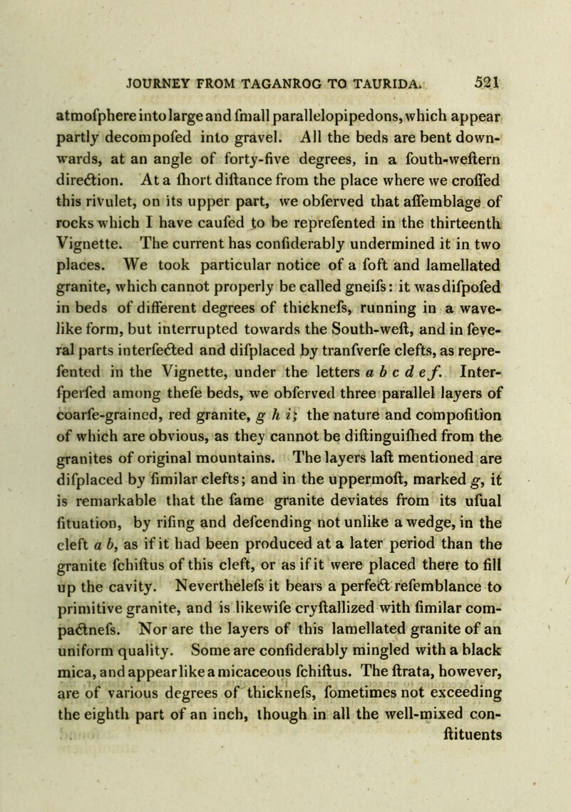 atmofphere into large and fmall parallelopipedons, which appear partly decompofed into gravel. All the beds are bent down- wards, at an angle of forty-five degrees, in a fouth-weftern direction. At a fhort diftance from the place where we crofted this rivulet, on its upper part, we obferved that affemblage of rocks which I have caufed to be reprefented in the thirteenth Vignette. The current has confiderably undermined it in two places. We took particular notice of a foft and lamellated granite, which cannot properly be called gneifs: it wasdifpofed in beds of different degrees of thicknefs, running in a wave- like form, but interrupted towards the South-weft, and in feve- ral parts interfered and difplaced by tranfverfe clefts, as repre- fented in the Vignette, under the letters abed ef. Inter- fperfed among thefe beds, we obferved three parallel layers of coarfe-grained, red granite, g h i; the nature and compofition of which are obvious, as they cannot be diftinguifhed from the granites of original mountains. The layers laft mentioned are difplaced by fimilar clefts; and in the uppermoft, marked g, it is remarkable that the fame granite deviates from its ufual fituation, by rifing and defeending not unlike a wedge, in the cleft a b, as if it had been produced at a later period than the granite fchiftus of this cleft, or as if it were placed there to fill up the cavity. Neverthelefs it bears a perfect refemblance to primitive granite, and is likewife cryftallized with fimilar com- pa<ftnefs. Nor are the layers of this lamellated granite of an uniform quality. Some are confiderably mingled with a black mica, and appear like a micaceous fchiftus. The ftrata, however, are of various degrees of thicknefs, fometimes not exceeding the eighth part of an inch, though in all the well-mixed con- ftituents