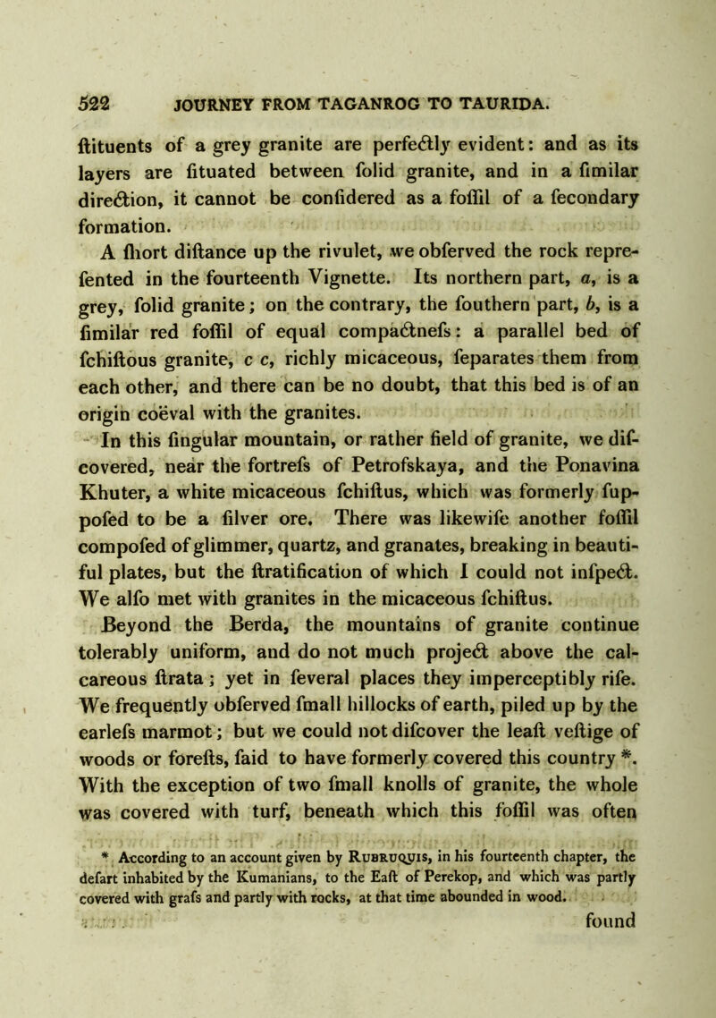 ftituents of a grey granite are perfectly evident: and as its layers are fituated between folid granite, and in a fimilar direction, it cannot be confidered as a foflil of a fecondary formation. A fhort diftance up the rivulet, weobferved the rock repre- fented in the fourteenth Vignette. Its northern part, a, is a grey, folid granite; on the contrary, the fouthern part, b, is a fimilar red foflil of equal compa&nefs: a parallel bed of fchiftous granite, c c, richly micaceous, feparates them from each other, and there can be no doubt, that this bed is of an origin coeval with the granites. In this Angular mountain, or rather field of granite, we dif- covered, near the fortrefs of Petrofskaya, and the Ponavina Khuter, a white micaceous fchiftus, which was formerly fup- pofed to be a filver ore. There was likewife another foflil compofed of glimmer, quartz, and granates, breaking in beauti- ful plates, but the ftratification of which I could not infpe6t. We alfo met with granites in the micaceous fchiftus. Beyond the Berda, the mountains of granite continue tolerably uniform, and do not much project above the cal- careous ftrata; yet in feveral places they imperceptibly rife. We frequently obferved fmall hillocks of earth, piled up by the earlefs marmot; but we could not difcover the leaft veftige of woods or forefts, faid to have formerly covered this country *. With the exception of two fmall knolls of granite, the whole was covered with turf, beneath which this foflil was often * According to an account given by Rubruqjjis, in his fourteenth chapter, the defart inhabited by the Rumanians, to the Eaft of Perekop, and which was partly covered with grafs and partly with rocks, at that time abounded in wood. found