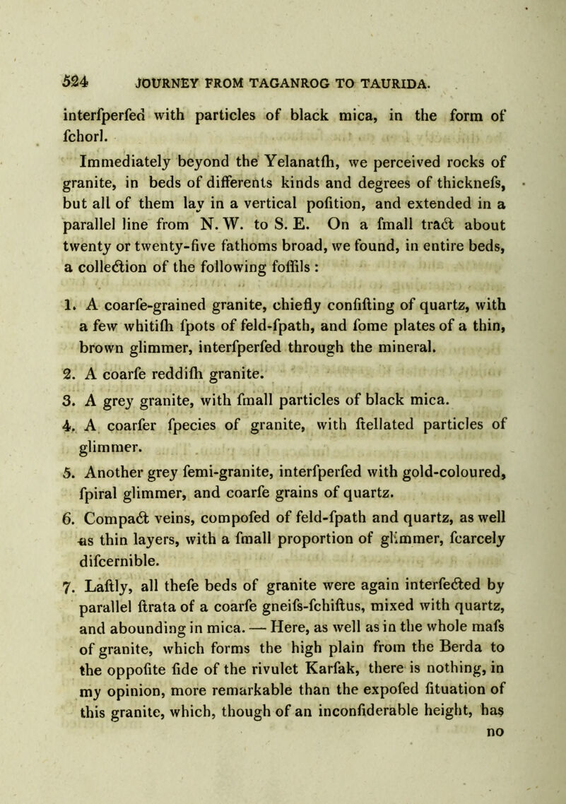 interfperfed with particles of black mica, in the form of fchorl. Immediately beyond the Yelanatfh, we perceived rocks of granite, in beds of differents kinds and degrees of thicknefs, but all of them lay in a vertical pofition, and extended in a parallel line from N. W. to S. E. On a fmall traCt about twenty or twenty-five fathoms broad, we found, in entire beds, a collection of the following foffils : 1. A coarfe-grained granite, chiefly confifting of quartz, with a few whitifh fpots of feld-fpath, and fome plates of a thin, brown glimmer, interfperfed through the mineral. 2. A coarfe reddifh granite. 3. A grey granite, with fmall particles of black mica. 4. A coarfer fpecies of granite, with ftellated particles of glimmer. 5. Another grey femi-granite, interfperfed with gold-coloured, fpiral glimmer, and coarfe grains of quartz. 6. CompaCt veins, compofed of feld-fpath and quartz, as well *is thin layers, with a fmall proportion of glimmer, fcarcely difcernible. 7. Laftly, all thefe beds of granite were again interfered by parallel Itrata of a coarfe gneifs-fchiftus, mixed with quartz, and abounding in mica. — Here, as well as in the whole mafs of granite, which forms the high plain from the Berda to the oppofite fide of the rivulet Karfak, there is nothing, in my opinion, more remarkable than the expofed lituation of this granite, which, though of an inconfiderable height, ha$ no