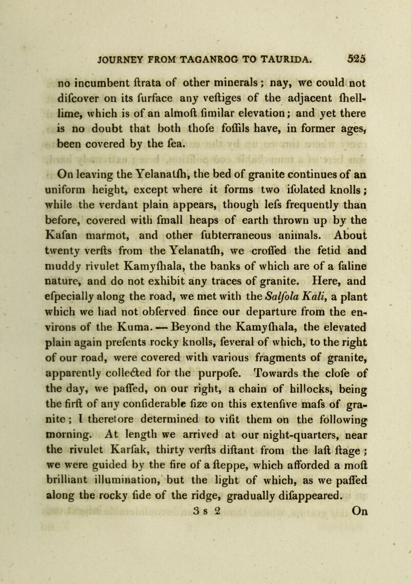 no incumbent ftrata of other minerals; nay, we could not difcover on its furface any veftiges of the adjacent fhell- lime, which is of an almoft fimilar elevation; and yet there is no doubt that both thofe foffils have, in former ages, been covered by the fea. On leaving the Yelanalfti, the bed of granite continues of an uniform height, except where it forms two ifolated knolls; while the verdant plain appears, though lefs frequently than before, covered with fmali heaps of earth thrown up by the Kafan marmot, and other fubterraneous animals. About twenty verfts from the Yelanatlh, we eroded the fetid and muddy rivulet Kamyftiala, the banks of which are of a faline nature, and do not exhibit any traces of granite. Here, and efpecially along the road, we met with the Salfola Kali, a plant which we had not obferved fince our departure from the en- virons of the Kuma. — Beyond the Kamyftiala, the elevated plain again prefents rocky knolls, feveral of which, to the right of our road, were covered with various fragments of granite, apparently collected for the purpofe. Towards the clofe of the day, we paffed, on our right, a chain of hillocks, being the firft of any confiderable fize on this extenfive mafs of gra- nite ; 1 theretore determined to vifit them on the following morning. At length we arrived at our night-quarters, near the rivulet Karfak, thirty verfts diftant from the laft ftage ; we were guided by the fire of afteppe, which afforded a moft brilliant illumination, but the light of which, as we paffed along the rocky fide of the ridge, gradually difappeared. 3 s 2 On