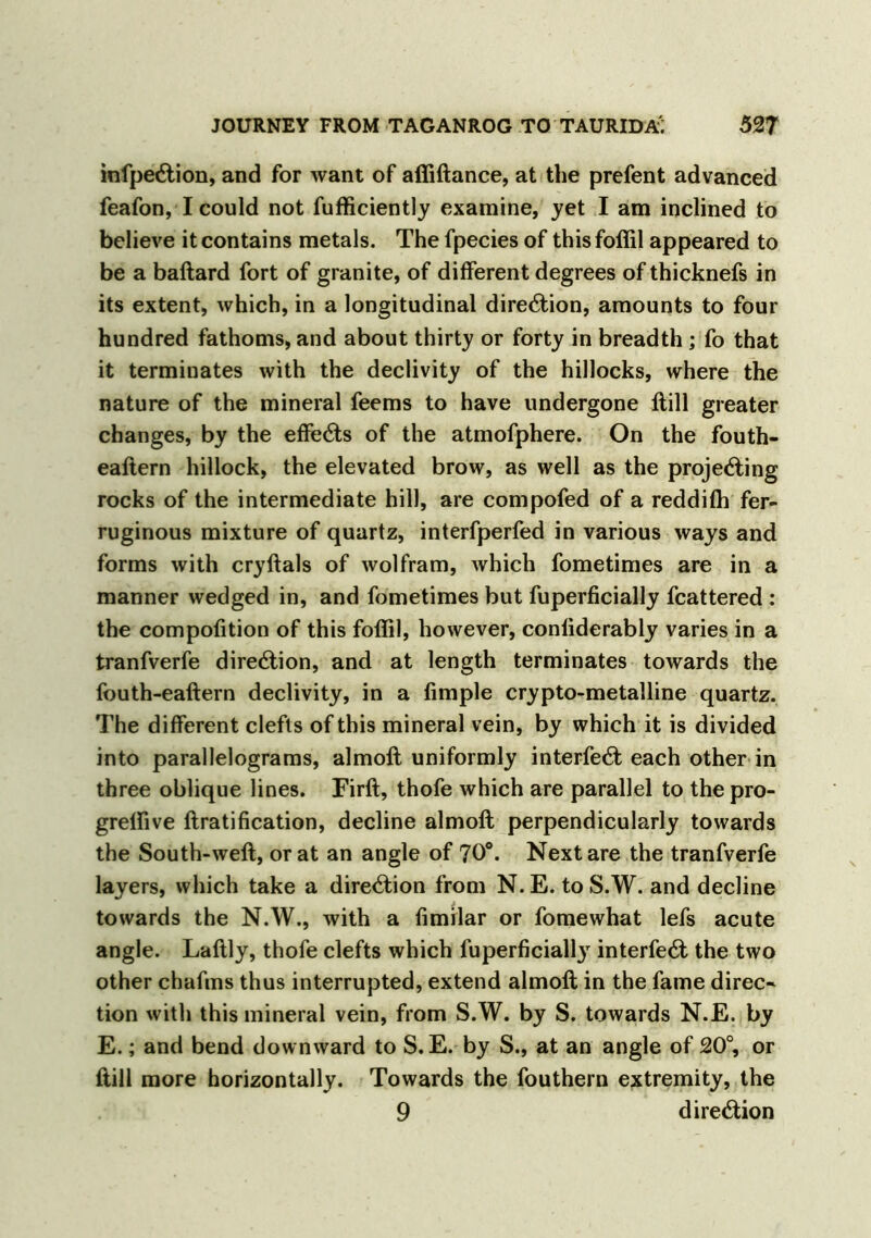 infpeCtion, and for want of affiftance, at the prefent advanced feafon, I could not fufficiently examine, yet I am inclined to believe it contains metals. The fpecies of this foffil appeared to be a baftard fort of granite, of different degrees of thicknefs in its extent, which, in a longitudinal direction, amounts to four hundred fathoms, and about thirty or forty in breadth; fo that it terminates with the declivity of the hillocks, where the nature of the mineral feems to have undergone ftill greater changes, by the effects of the atmofphere. On the fouth- eaftern hillock, the elevated brow, as well as the projecting rocks of the intermediate hill, are compofed of a reddifh fer- ruginous mixture of quartz, interfperfed in various ways and forms with cryftals of wolfram, which fometimes are in a manner wedged in, and fometimes but fuperficially fcattered : the compofition of this foffil, however, conliderably varies in a tranfverfe direction, and at length terminates towards the fouth-eaftern declivity, in a Ample crypto-metalline quartz. The different clefts of this mineral vein, by which it is divided into parallelograms, almoft uniformly interfeCt each other in three oblique lines. Firft, thofe which are parallel to the pro- greffive Gratification, decline almoft perpendicularly towards the South-weft, or at an angle of 70°. Next are the tranfverfe layers, which take a direction from N. E. to S.W. and decline towards the N.W., with a fimilar or fomewhat lefs acute angle. Laftly, thofe clefts which fuperficially interfeCt the two other chafms thus interrupted, extend almoft in the fame direc- tion with this mineral vein, from S.W. by S. towards N.E. by E.; and bend downward to S. E. by S., at an angle of 20°, or ftill more horizontally. Towards the fouthern extremity, the 9 direction