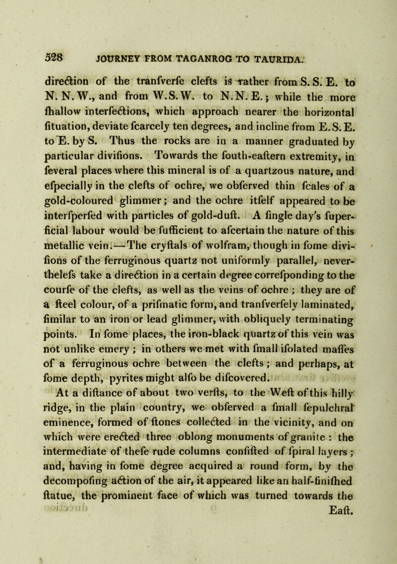 direction of the tranfverfe clefts is -rather from S. S. E. to N. N. W., and from W.S.W. to N.N. E.; while the more fhallow interfe&ions, which approach nearer the horizontal fituation, deviate fcarcely ten degrees, and incline from E.S.E. toE. by S. Thus the rocks are in a manner graduated by particular divifions. Towards the fouth-eaftern extremity, in feveral places where this mineral is of a quartzous nature, and efpecially in the clefts of ochre, we obferved thin fcales of a gold-coloured glimmer; and the ochre itfelf appeared tobe interfperfed with particles of gold-duft. A fingle day's fuper- ficial labour would be fufficient to afcertain the nature of this metallic vein.—The cryftals of wolfram, though in fome divi- fions of the ferruginous quartz not uniformly parallel, never- thelefs take a direction in a certain degree correfponding to the courfe of the clefts, as well as the veins of ochre ; they are of a fteel colour, of a prifmatic form, and tranfverfely laminated, fimilar to an iron or lead glimmer, with obliquely terminating points. In fome places, the iron-black quartz of this vein was not unlike emery ; in others we met with fmall ifolated mafles of a ferruginous ochre between the clefts; and perhaps, at fome depth, pyrites might alfo be difcovered. At a diftance of about two verfis, to the Weft of this hilly ridge, in the plain country, we obferved a fmall fepulchraf eminence, formed of ftones collected in the vicinity, and on which were erected three oblong monuments of granite : the intermediate of thefe rude columns confifted of fpiral layers ; and, having in fome degree acquired a round form, by the decompofing action of the air, it appeared like an half-finilhed ftatue, the prominent face of which was turned towards the ‘ ^ Eaft.