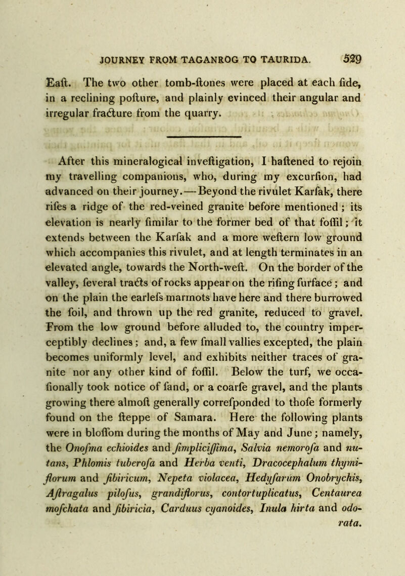 Eaft. The two other tomb-ftones were placed at each fide, in a reclining pofture, and plainly evinced their angular and irregular fracture from the quarry. After this mineralogical inveftigation, I haftened to rejoin my travelling companions, who, during my excurfion, had advanced on their journey. — Beyond the rivulet Karfak, there rifes a ridge of the red-veined granite before mentioned; its elevation is nearly fimilar to the former bed of that foffil; it extends between the Karfak and a more weftern low ground which accompanies this rivulet, and at length terminates in an elevated angle, towards the North-weft. On the border of the valley, feveral tratfts of rocks appear on the riling furface; and on the plain the earlefs marmots have here and there burrowed the foil, and thrown up the red granite, reduced to gravel. From the low ground before alluded to, the country imper- ceptibly declines; and, a few fmall vallies excepted, the plain becomes uniformly level, and exhibits neither traces of gra- nite nor any other kind of foflil. Below the turf, we occa- fionally took notice of fand, or a coarfe gravel, and the plants growing there almoft generally correfponded to thofe formerly found on the fteppe of Samara. Here the following plants were in bloflom during the months of May and June; namely, the Oiiofma echioides and ßimplicijßima, Salvia nemorofa and nu- tans, Phlomis tuberofa and Herba venti, Dracocephalum thymi- florum and fibiricum, Nepeta violacea, Hedyfarum Onobrychis, Aßragalus pilofus, grandißorus, contortuplicatus, Centaurea mofchata and ßbiricia, Carduus cyanoides, Inula hirta and odo- rata.