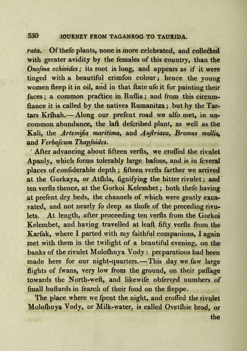 rata. Of thefe plants, none is more celebrated, and colle&ed with greater avidity by the females of this country, than the Onofma echioides; its root is long, and appears as if it were tinged with a beautiful crimfon colour; hence the young women fteep it in oil, and in that ftate ufe it for painting their faces; a common practice in Ruffia; and from this circum- ftance it is called by the natives Rumanitza; but by the Tar- tars Krlhah,—Along our prefent road we alfo met, in un- common abundance, the laft defcribed plant, as well as the Kali, the Artemifia maritima, and Außriaca, Bromus mollis, and Verbafcum Thapfoides. ' After advancing about fifteen verfts, we eroded the rivulet Apanly, which forms tolerably large bafons, and is in feveral places of confiderable depth ; fifteen verfts farther we arrived at the Gorkaya, or Atfhla, fignifying the bitter rivulet; and ten verfts thence, at the Gorkoi Kelembet; both thefe having at prefent dry beds, the channels of which were gently exca- vated, and not nearly fo deep as thofe of the preceding rivu- lets. At length, after proceeding ten verfts from the Gorkoi Kelembet, and having travelled at leaft fifty verfts from the Karfak, where I parted with my faithful companions, I again jnet with them in the twilight of a beautiful evening, on the banks of the rivulet Moloftmya Vody : preparations had been made here for our night-quarters.—This day we faw large flights of fwans, very low from the ground, on their paflage towards the North-weft, and likewife obferved numbers of fmall buftards in fearch of their food on the fteppe. The place where we fpent the night, and crofted the rivqlet Moloflinya Vody, or Milk-water, is called Ovetihie brod, or the