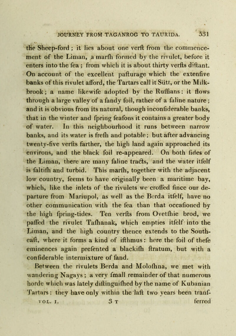 the Sheep-ford ; it lies about one verft from the commence- ment of the Liman, a marfh formed by the rivulet, before it enters into the fea ; from which it is about thirty verfts diftant. On account of the excellent pafturage which the extenfive banks of this rivulet afford, the Tartars call it Siitt, or the Milk- brook ; a name likewife adopted by the Ruffians: it flows through a large valley of a fandy foil, rather of a faline nature ; and it is obvious from its natural, though inconfiderable banks, that in the winter and fpring feafons it contains a greater body of water. In this neighbourhood it runs between narrow banks, and its water is frefli and potable; but after advancing twenty-five verfts farther, the high land again approached its environs, and the black foil re-appeared. On both tides of the Liman, there are many faline trails, and the water itfelf is faltifli and turbid. This marffi, together with the adjacent low country, feems to have originally been a maritime bay, which, like the inlets of the rivulets we crofled fince our de- parture from Mariupol, as well as the Berda itfelf, have no other communication with the fea than that occafioncd by the high fpring-tides. Ten verfts from Ovetffiie brod, we pafled the rivulet Taffianak, which empties itfelf into the Liman, and the high country thence extends to the South- eaft, where it forms a kind of ifthmus: here the foil of thefe eminences again prefented a blackiffi ftratum, but with a confiderable intermixture of fand. Between the rivulets Berda and Moloffina, we met with wandering Nagays ; a very fmall remainder of that numerous horde which was lately diftinguiffied by the name of Kubanian Tartars: they have only within the 1 aft two years been tranf- vol. i. 3 t ferred