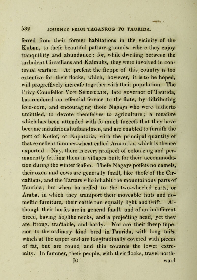 ferred from their former habitations in the vicinity of the Kuban, to thefe beautiful pafture-grounds, where they enjoy tranquillity and abundance; for, while dwelling between the turbulent Circaffians and Kalmuks, they were involved in con- tinual warfare. At prefent the fteppe of this country is too extenfive for their flocks, which, however, it is to be hoped, will progreffively increafe together with their population. The Privy Counfellor Von Shegulin, late governor of Taurida, has rendered an elfential fervice to the ftate, by diftributing feed-corn, and encouraging thofe Nagays who were hitherto unfettled, to devote themfelves to agriculture; a meafure which has been attended with fo much l'uccefs that they have become induftrious hufbandmen,and are enabled to furnifh the port of Koflof, or Eupatoria, with the principal quantity of that excellent fummer-wheat called Arnautka, which is thence exported. Nay, there is every profpect of colonizing and per- manently fettling them in villages built for their accommoda- tion during the winter feafon. Thefe Nagays poflefs no camels, their oxen and cows are generally frnall, like thofe of the Cir- caffians, and the Tartars who inhabit the mountainous parts of Taurida; but when harnelfed to the two-wheeled carts, or Araba, in which they tranfport their moveable huts and do- meftic furniture, their cattle run equally light and fwift. Al- though their horfes are in general fmall, and of an indifferent breed, having hoglike necks, and a projecting head, yet they are llrong, tradable, and hardy. Nor are their ffieep fupe- rior to the ordinary kind bred in Taurida, with long tails, which at the upper end are longitudinally covered with pieces of fat, but are round and thin towards the lower extre- mity. In fummer, thefe people, with their flocks, travel north- 10 ward