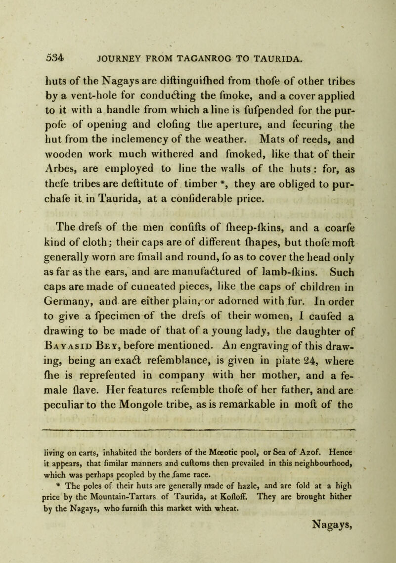 huts of the Nagays are diftinguiftied from thofe of other tribes by a vent-hole for conducting the fmoke, and a cover applied to it with a handle from which aline is fufpended for the pur- pofe of opening and doling the aperture, and fecuring the hut from the inclemency of the weather. Mats of reeds, and wooden work much withered and fmoked, like that of their Arbes, are employed to line the walls of the huts : for, as thefe tribes are deftitute of timber * *, they are obliged to pur- chafe it in Taurida, at a confiderable price. The drefs of the men confifts of fheep-lkins, and a coarfe kind of cloth; their caps are of different lhapes, but thofe moft generally worn are fmall and round, fo as to cover the head only as far as the ears, and are manufactured of lamb-fkins. Such caps are made of cuneated pieces, like the caps of children in Germany, and are either plain, or adorned with fur. In order to give a fpecimen of the drefs of their women, I caufed a drawing to be made of that of a young lady, the daughter of Bayasid Bey, before mentioned. An engraving of this draw- ing, being an exaCt refemblance, is given in plate 24, where fhe is reprefented in company with her mother, and a fe- male Have. Her features refemble thofe of her father, and are peculiar to the Mongole tribe, as is remarkable in moft of the living on carts, inhabited the borders of the Mceotic pool, or Sea of Azof. Hence it appears, that fimilar manners and cuftoms then prevailed in this neighbourhood, which was perhaps peopled by the fame race. * The poles of their huts are generally made of hazle, and are fold at a high price by the Mountain-Tartars of Taurida, at KoflofF. They are brought hither by the Nagays, who furnilh this market with wheat. Nagays,